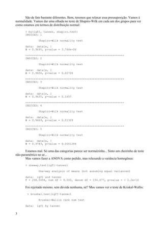 São de fato bastante diferentes. Bem, teremos que relaxar essa pressuposição. Vamos à
normalidade. Vamos dar uma olhada no teste de Shapiro-Wilk em cada um dos grupos para ver
como estamos em termos de distribuição normal:
> by(igf1, tanner, shapiro.test)
INDICES: 1
Shapiro-Wilk normality test
data: data[x, ]
W = 0.9695, p-value = 3.764e-06
------------------------------------------------------------
INDICES: 2
Shapiro-Wilk normality test
data: data[x, ]
W = 0.9606, p-value = 0.02704
------------------------------------------------------------
INDICES: 3
Shapiro-Wilk normality test
data: data[x, ]
W = 0.9635, p-value = 0.1657
------------------------------------------------------------
INDICES: 4
Shapiro-Wilk normality test
data: data[x, ]
W = 0.9469, p-value = 0.01309
------------------------------------------------------------
INDICES: 5
Shapiro-Wilk normality test
data: data[x, ]
W = 0.9783, p-value = 0.0001284
Estamos mal. Só uma das categorias parece ser normalzinha... Sinto um cheirinho de teste
não-paramétrico no ar...
Mas vamos fazer a ANOVA como pedido, mas relaxando a variância homogênea:
> oneway.test(igf1~tanner)
One-way analysis of means (not assuming equal variances)
data: igf1 and tanner
F = 258.5494, num df = 4.000, denom df = 154.677, p-value = < 2.2e-16
Foi rejeitado mesmo, sem dúvida nenhuma, né? Mas vamos ver o teste de Kriskal-Wallis:
> kruskal.test(igf1~tanner)
Kruskal-Wallis rank sum test
data: igf1 by tanner
3
 