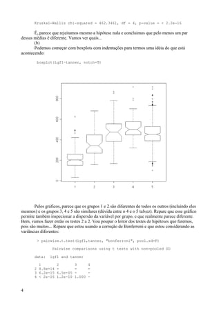 Kruskal-Wallis chi-squared = 462.3461, df = 4, p-value = < 2.2e-16
É, parece que rejeitamos mesmo a hipótese nula e concluimos que pelo menos um par
dessas médias é diferente. Vamos ver quais...
(b)
Podemos começar com boxplots com indentações para termos uma idéia do que está
acontecendo:
boxplot(igf1~tanner, notch=T)
Pelos gráficos, parece que os grupos 1 e 2 são diferentes de todos os outros (incluindo eles
mesmos) e os grupos 3, 4 e 5 são similares (dúvida entre o 4 e o 5 talvez). Repare que esse gráfico
permite também inspecionar a dispersão da variável por grupo, e que realmente parece diferente.
Bem, vamos fazer então os testes 2 a 2. Vou poupar o leitor dos testes de hipóteses que faremos,
pois são muitos... Repare que estou usando a correção de Bonferroni e que estou considerando as
variâncias diferentes:
> pairwise.t.test(igf1,tanner, "bonferroni", pool.sd=F)
Pairwise comparisons using t tests with non-pooled SD
data: igf1 and tanner
1 2 3 4
2 8.8e-14 - - -
3 6.2e-15 6.5e-05 - -
4 < 2e-16 1.2e-10 1.000 -
4
 