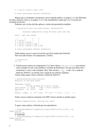 5 < 2e-16 5.3e-09 1.000 0.075
P value adjustment method: bonferroni
Repare que os resultados corroboram o nosso método gráfico: os grupos 1 e 2 são diferentes
de todos, inclusive entre si, os grupos 3, 4 e 5 são semelhantes, sendo que o 4 e 5 tiveram um
resultado borderline.
Podemos, por via das dúvidas aplicar a versão não-paramétrica também:
> pairwise.wilcox.test(igf1,tanner, "bonferroni")
Pairwise comparisons using Wilcoxon rank sum test
data: igf1 and tanner
1 2 3 4
2 < 2e-16 - - -
3 < 2e-16 5.7e-05 - -
4 < 2e-16 1.6e-09 1.000 -
5 < 2e-16 7.6e-09 1.000 0.052
P value adjustment method: bonferroni
Nada mudou, exceto o nosso borderline que ficou ainda mais limítrofe..
Para isso tudo fizemos 10 comparações. Confira:
> choose(5,2)
[1] 10
3. Calcule passo-a-passo as comparações 2 a 2 para o banco red.cell.folate que usamos
como exemplo na aula. Faça também a correção de Bonferroni. Por que uma delas não é
exatamente 3 vezes a não corrigida. Dica: Não calcule a sconj
2
a mão. Use a saída da
tabela de ANOVA, ou calcule com a ajuda de um software qualquer.
Vamos então seguir a dica e calcular a tabela de ANOVA:
> anova(lm(folate~ventilation))
Analysis of Variance Table
Response: folate
Df Sum Sq Mean Sq F value Pr(>F)
ventilation 2 15516 7758 3.7113 0.04359 *
Residuals 19 39716 2090
---
Signif. codes: 0 `***' 0.001 `**' 0.01 `*' 0.05 `.' 0.1 ` ' 1
Então a nossa variância connjunta é de 2090. Vamos calcular as médias agora:
medias<-tapply(folate, ventilation, mean)
E agora vamos aplicar a fórmula que nós aprendemos:
> 2*pt(abs(medias[1]-medias[2])/sqrt(2090*((1/8)+(1/9))), 19,
lower.tail=F)
N2O+O2,24h
0.01391336
> 2*pt(abs(medias[1]-medias[3])/sqrt(2090*((1/8)+(1/5))), 19,
lower.tail=F)
N2O+O2,24h
5
 