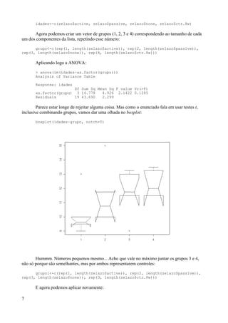 idades<-c(zelazo$active, zelazo$passive, zelazo$none, zelazo$ctr.8w)
Agora podemos criar um vetor de grupos (1, 2, 3 e 4) correspondendo ao tamanho de cada
um dos componentes da lista, repetindo esse número:
grupo<-c(rep(1, length(zelazo$active)), rep(2, length(zelazo$passive)),
rep(3, length(zelazo$none)), rep(4, length(zelazo$ctr.8w)))
Aplicando logo a ANOVA:
> anova(lm(idades~as.factor(grupo)))
Analysis of Variance Table
Response: idades
Df Sum Sq Mean Sq F value Pr(>F)
as.factor(grupo) 3 14.778 4.926 2.1422 0.1285
Residuals 19 43.690 2.299
Parece estar longe de rejeitar alguma coisa. Mas como o enunciado fala em usar testes t,
inclusive combinando grupos, vamos dar uma olhada no boxplot:
boxplot(idades~grupo, notch=T)
Hummm. Números pequenos mesmo... Acho que vale no máximo juntar os grupos 3 e 4,
não só porque são semelhantes, mas por ambos representarem controles:
grupo1<-c(rep(1, length(zelazo$active)), rep(2, length(zelazo$passive)),
rep(3, length(zelazo$none)), rep(3, length(zelazo$ctr.8w)))
E agora podemos aplicar novamente:
7
 