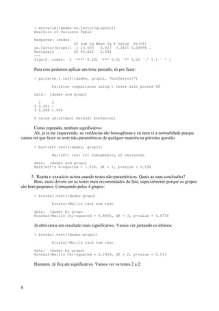 > anova(lm(idades~as.factor(grupo1)))
Analysis of Variance Table
Response: idades
Df Sum Sq Mean Sq F value Pr(>F)
as.factor(grupo1) 2 13.655 6.827 3.0471 0.06996 .
Residuals 20 44.812 2.241
---
Signif. codes: 0 `***' 0.001 `**' 0.01 `*' 0.05 `.' 0.1 ` ' 1
Para esse podemos aplicar um teste pareado, só por fazer:
> pairwise.t.test(idades, grupo1, "bonferroni")
Pairwise comparisons using t tests with pooled SD
data: idades and grupo1
1 2
2 0.491 -
3 0.068 1.000
P value adjustment method: bonferroni
Como esperado, nenhum significativo.
Ah, já ia me esquecendo: as variâncias são homogêneas e eu nem vi a normalidade porque
vamos ter que fazer os teste não-paramétricos de qualquer maneira na próxima questão.
> bartlett.test(idades, grupo1)
Bartlett test for homogeneity of variances
data: idades and grupo1
Bartlett's K-squared = 1.035, df = 2, p-value = 0.596
5. Repita o exercício acima usando testes não-paramétricos. Quais as suas conclusões?
Bem, esses devem ser os testes mais recomendados de fato, especialmente porque os grupos
são bem pequenos. Começando pelos 4 grupos:
> kruskal.test(idades~grupo)
Kruskal-Wallis rank sum test
data: idades by grupo
Kruskal-Wallis chi-squared = 6.8805, df = 3, p-value = 0.0758
Já obtivemos um resultado mais significativo. Vamos ver juntando os últimos:
> kruskal.test(idades~grupo1)
Kruskal-Wallis rank sum test
data: idades by grupo1
Kruskal-Wallis chi-squared = 6.2929, df = 2, p-value = 0.043
Hummm. Já fica até significativo. Vamos ver os testes 2 a 2:
8
 