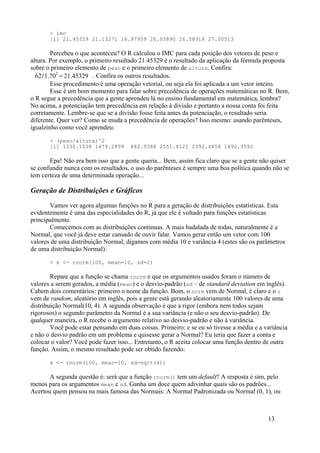 > imc
[1] 21.45329 21.13271 16.97959 26.03890 26.58318 27.00513
Percebeu o que aconteceu? O R calculou o IMC para cada posição dos vetores de peso e
altura. Por exemplo, o primeiro resultado 21.45329 é o resultado da aplicação da fórmula proposta
sobre o primeiro elemento de peso e o primeiro elemento de altura. Confira:
62/1.70
2
=21.45329 . Confira os outros resultados.
Esse procedimento é uma operação vetorial, ou seja ela foi aplicada a um vetor inteiro.
Esse é um bom momento para falar sobre precedência de operações matemáticas no R. Bem,
o R segue a precedência que a gente aprendeu lá no ensino fundamental em matemática, lembra?
No acima, a potenciação tem precedência em relação à divisão e portanto a nossa conta foi feita
corretamente. Lembre-se que se a divisão fosse feita antes da potenciação, o resultado seria
diferente. Quer ver? Como se muda a precedência de operações? Isso mesmo: usando parênteses,
igualzinho como você aprendeu:
> (peso/altura)^2
[1] 1330.1038 1479.2899 882.9388 2551.8121 2392.4858 1890.3592
Epa! Não era bem isso que a gente queria... Bem, assim fica claro que se a gente não quiser
se confundir nunca com os resultados, o uso do parênteses é sempre uma boa política quando não se
tem certeza de uma determinada operação...
Geração de Distribuições e Gráficos
Vamos ver agora algumas funções no R para a geração de distribuições estatísticas. Esta
evidentemente é uma das especialidades do R, já que ele é voltado para funções estatísticas
principalmente.
Comecemos com as distribuições contínuas. A mais badalada de todas, naturalmente é a
Normal, que você já deve estar cansado de ouvir falar. Vamos gerar então um vetor com 100
valores de uma distribuição Normal, digamos com média 10 e variância 4 (estes são os parâmetros
de uma distribuição Normal):
> x <- rnorm(100, mean=10, sd=2)
Repare que a função se chama rnorm e que os argumentos usados foram o número de
valores a serem gerados, a média (mean) e o desvio-padrão (sd – de standard deviation em inglês).
Cabem dois comentários: primeiro o nome da função. Bom, o norm vem de Normal, é claro e o r
vem de random, aleatório em inglês, pois a gente está gerando aleatoriamente 100 valores de uma
distribuição Normal(10, 4). A segunda observação é que a rigor (embora nem todos sejam
rigorosos) o segundo parâmetro da Normal é a sua variância (e não o seu desvio-padrão). De
qualquer maneira, o R recebe o argumento relativo ao desvio-padrão e não à variância.
Você pode estar pensando em duas coisas. Primeiro: e se eu só tivesse a média e a variância
e não o desvio padrão em um problema e quisesse gerar a Normal? Eu teria que fazer a conta e
colocar o valor? Você pode fazer isso... Entretanto, o R aceita colocar uma função dentro de outra
função. Assim, o mesmo resultado pode ser obtido fazendo:
x <- rnorm(100, mean=10, sd=sqrt(4))
A segunda questão é: será que a função rnorm() tem um default? A resposta é sim, pelo
menos para os argumentos mean e sd. Ganha um doce quem adivinhar quais são os padrões...
Acertou quem pensou na mais famosa das Normais: A Normal Padronizada ou Normal (0, 1), ou
13
 