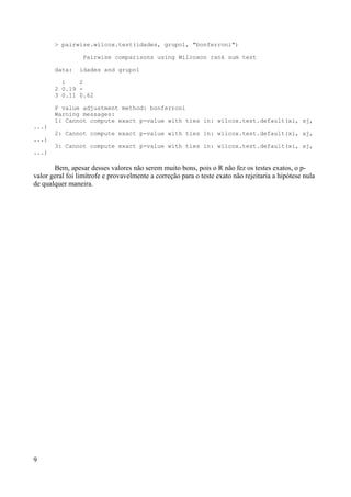 > pairwise.wilcox.test(idades, grupo1, "bonferroni")
Pairwise comparisons using Wilcoxon rank sum test
data: idades and grupo1
1 2
2 0.19 -
3 0.11 0.62
P value adjustment method: bonferroni
Warning messages:
1: Cannot compute exact p-value with ties in: wilcox.test.default(xi, xj,
...)
2: Cannot compute exact p-value with ties in: wilcox.test.default(xi, xj,
...)
3: Cannot compute exact p-value with ties in: wilcox.test.default(xi, xj,
...)
Bem, apesar desses valores não serem muito bons, pois o R não fez os testes exatos, o p-
valor geral foi limítrofe e provavelmente a correção para o teste exato não rejeitaria a hipótese nula
de qualquer maneira.
9
 