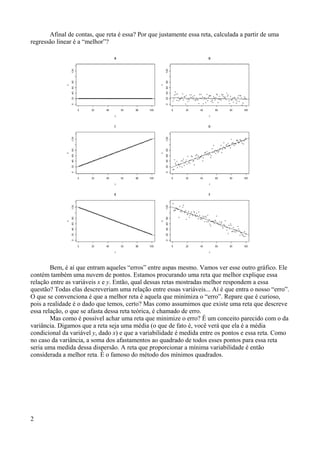 Afinal de contas, que reta é essa? Por que justamente essa reta, calculada a partir de uma
regressão linear é a “melhor”?
Bem, é aí que entram aqueles “erros” entre aspas mesmo. Vamos ver esse outro gráfico. Ele
contém também uma nuvem de pontos. Estamos procurando uma reta que melhor explique essa
relação entre as variáveis x e y. Então, qual dessas retas mostradas melhor respondem a essa
questão? Todas elas descreveriam uma relação entre essas variáveis... Aí é que entra o nosso “erro”.
O que se convenciona é que a melhor reta é aquela que minimiza o “erro”. Repare que é curioso,
pois a realidade é o dado que temos, certo? Mas como assumimos que existe uma reta que descreve
essa relação, o que se afasta dessa reta teórica, é chamado de erro.
Mas como é possível achar uma reta que minimize o erro? É um conceito parecido com o da
variância. Digamos que a reta seja uma média (o que de fato é, você verá que ela é a média
condicional da variável y, dado x) e que a variabilidade é medida entre os pontos e essa reta. Como
no caso da variância, a soma dos afastamentos ao quadrado de todos esses pontos para essa reta
seria uma medida dessa dispersão. A reta que proporcionar a mínima variabilidade é então
considerada a melhor reta. É o famoso do método dos mínimos quadrados.
2
 