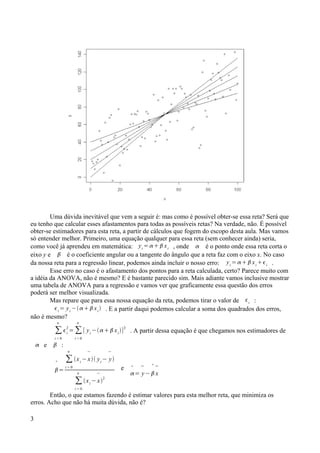 Uma dúvida inevitável que vem a seguir é: mas como é possível obter-se essa reta? Será que
eu tenho que calcular esses afastamentos para todas as possíveis retas? Na verdade, não. É possível
obter-se estimadores para esta reta, a partir de cálculos que fogem do escopo desta aula. Mas vamos
só entender melhor. Primeiro, uma equação qualquer para essa reta (sem conhecer ainda) seria,
como você já aprendeu em matemática: yi
=   xi , onde  é o ponto onde essa reta corta o
eixo y e  é o coeficiente angular ou a tangente do ângulo que a reta faz com o eixo x. No caso
da nossa reta para a regressão linear, podemos ainda incluir o nosso erro: yi
=   xi
i .
Esse erro no caso é o afastamento dos pontos para a reta calculada, certo? Parece muito com
a idéia da ANOVA, não é mesmo? E é bastante parecido sim. Mais adiante vamos inclusive mostrar
uma tabela de ANOVA para a regressão e vamos ver que graficamente essa questão dos erros
poderá ser melhor visualizada.
Mas repare que para essa nossa equação da reta, podemos tirar o valor de i :
i
= yi
−  xi
 . E a partir daqui podemos calcular a soma dos quadrados dos erros,
não é mesmo?
∑
i = 0
n
i
2
= ∑
i = 0
n
[ yi
− xi
]2
. A partir dessa equação é que chegamos nos estimadores de
 e  :

=
∑
i = 0
n
xi
−

x yi
−

y
∑
i = 0
n
xi
−

x
2
e 
=

y−



x
Então, o que estamos fazendo é estimar valores para esta melhor reta, que minimiza os
erros. Acho que não há muita dúvida, não é?
3
 