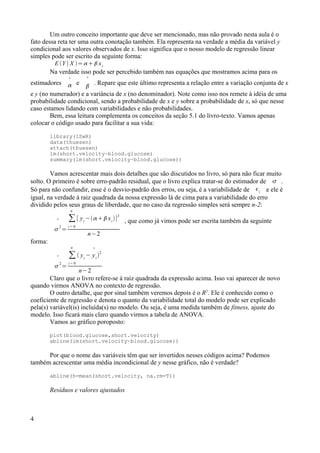 Um outro conceito importante que deve ser mencionado, mas não provado nesta aula é o
fato dessa reta ter uma outra conotação também. Ela representa na verdade a média da variável y
condicional aos valores observados de x. Isso significa que o nosso modelo de regressão linear
simples pode ser escrito da seguinte forma:
E Y ∣X =   xi
Na verdade isso pode ser percebido também nas equações que mostramos acima para os
estimadores 
 e


. Repare que este último representa a relação entre a variação conjunta de x
e y (no numerador) e a variância de x (no denominador). Note como isso nos remete à idéia de uma
probabilidade condicional, sendo a probabilidade de x e y sobre a probabilidade de x, só que nesse
caso estamos lidando com variabilidades e não probabilidades.
Bem, essa leitura complementa os conceitos da seção 5.1 do livro-texto. Vamos apenas
colocar o código usado para facilitar a sua vida:
library(ISwR)
data(thuesen)
attach(thuesen)
lm(short.velocity~blood.glucose)
summary(lm(short.velocity~blood.glucose))
Vamos acrescentar mais dois detalhes que são discutidos no livro, só para não ficar muito
solto. O primeiro é sobre erro-padrão residual, que o livro explica tratar-se do estimador de  .
Só para não confundir, esse é o desvio-padrão dos erros, ou seja, é a variabilidade de i e ele é
igual, na verdade à raiz quadrada da nossa expressão lá de cima para a variabilidade do erro
dividido pelos seus graus de liberdade, que no caso da regressão simples será sempre n-2:


2
=
∑
i = 0
n
[ yi
− xi
]2
n−2
, que como já vimos pode ser escrita também da seguinte
forma:

2
=
∑
i = 0
n
 yi
−

yi

2
n−2
Claro que o livro refere-se à raiz quadrada da expressão acima. Isso vai aparecer de novo
quando virmos ANOVA no contexto de regressão.
O outro detalhe, que por sinal também veremos depois é o R2
. Ele é conhecido como o
coeficiente de regressão e denota o quanto da variabilidade total do modelo pode ser explicado
pela(s) variável(is) incluída(s) no modelo. Ou seja, é uma medida também de fitness, ajuste do
modelo. Isso ficará mais claro quando virmos a tabela de ANOVA.
Vamos ao gráfico poroposto:
plot(blood.glucose,short.velocity)
abline(lm(short.velocity~blood.glucose))
Por que o nome das variáveis têm que ser invertidos nesses códigos acima? Podemos
também acrescentar uma média incondicional de y nesse gráfico, não é verdade?
abline(h=mean(short.velocity, na.rm=T))
Resíduos e valores ajustados
4
 