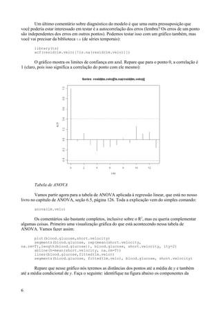 Um último comentário sobre diagnóstico do modelo é que uma outra pressuposição que
você poderia estar interessado em testar é a autocorrelação dos erros (lembra? Os erros de um ponto
são independentes dos erros em outros pontos). Podemos testar isso com um gráfico também, mas
você vai precisar da biblioteca ts (de séries temporais):
library(ts)
acf(resid(lm.velo)[!is.na(resid(lm.velo))])
O gráfico mostra os limites de confiança em azul. Repare que para o ponto 0, a correlação é
1 (claro, pois isso significa a correlação do ponto com ele mesmo):
Tabela de ANOVA
Vamos partir agora para a tabela de ANOVA aplicada à regressão linear, que está no nosso
livro no capítulo de ANOVA, seção 6.5, página 126. Toda a explicação vem do simples comando:
anova(lm.velo)
Os comentários são bastante completos, inclusive sobre o R2
, mas eu queria complementar
algumas coisas. Primeiro uma visualização gráfica do que está acontecendo nessa tabela de
ANOVA. Vamos fazer assim:
plot(blood.glucose,short.velocity)
segments(blood.glucose, rep(mean(short.velocity,
na.rm=T),length(blood.glucose)), blood.glucose, short.velocity, lty=2)
abline(h=mean(short.velocity, na.rm=T))
lines(blood.glucose,fitted(lm.velo))
segments(blood.glucose, fitted(lm.velo), blood.glucose, short.velocity)
Repare que nesse gráfico nós teremos as distâncias dos pontos até a média de y e também
até a média condicional de y. Faça o seguinte: identifique na figura abaixo os componentes da
6
 