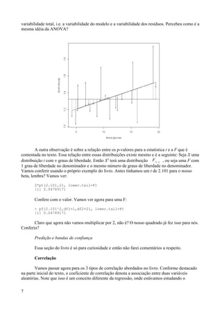 variabilidade total, i.e. a variabilidade do modelo e a variabilidade dos resíduos. Percebeu como é a
mesma idéia da ANOVA?
A outra observação é sobre a relação entre os p-valores para a estatística t e a F que é
comentada no texto. Essa relação entre essas distribuições existe mesmo e é a seguinte: Seja X uma
distribuição t com ν graus de liberdade. Então X2
terá uma distribuição F1,  , ou seja uma F com
1 grau de liberdade no denominador e o mesmo número de graus de liberdade no denominador.
Vamos conferir usando o próprio exemplo do livro. Antes tínhamos um t de 2.101 para o nosso
beta, lembra? Vamos ver:
2*pt(2.101,21, lower.tail=F)
[1] 0.04789171
Confere com o valor. Vamos ver agora para uma F:
> pf(2.101^2,df1=1,df2=21, lower.tail=F)
[1] 0.04789171
Claro que agora não vamos multiplicar por 2, não é? O nosso quadrado já fez isso para nós.
Conferiu?
Predição e bandas de confiança
Essa seção do livro é só para curiosidade e então não farei comentários a respeito.
Correlação
Vamos passar agora para os 3 tipos de correlação abordados no livro. Conforme destacado
na parte inicial do texto, o coeficiente de correlação denota a associação entre duas variáveis
aleatórias. Note que isso é um conceito diferente da regressão, onde estávamos estudando o
7
 