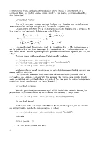 comportamento de uma variável aleatória (y) dados valores fixos de x. Comenta também da
associação direta – ou positiva (quando o sinal é positivo) e da inversa – ou negativa (quando o
sinal é negartivo.)
Correlação de Pearson
Bem ele já começa de cara com esse papo de elipse, reta... ihhhhhh, uma confusão danada...
Não vamos abordar isso aqui, mas quem tiver curiosidade a respeito, grite.
Um comentário importante é você observar como a equação do coeficiente de correlação do
livro se parece com o estimador do beta na regressão. Olhe só:
r=
∑
i = 0
n
xi
−

x yi
−

y
∑
i = 0
n
xi
−

x
2
∑
i = 0
n
 yi
−

y
2
e

=
∑
i = 0
n
xi
−

x yi
−

y
∑
i = 0
n
xi
−

x2
Notou a diferença? O numerador é igual – é a covariância de x e y. Mas o denominador de r
não é a variância de x, mas sim o produto dos desvios-padrão de x e y. Você conseguiu enxergar
isso? Ótimo, então... Isso tem alguma implicação quando fazemos testes de hipóteses para r ou para
o beta?
Acho que o resto está bem explicado. O código usado vai abaixo:
cor(blood.glucose, short.velocity)
cor(blood.glucose, short.velocity, use="complete.obs")
cor(thuesen, use="complete.obs")
cor.test(blood.glucose, short.velocity)
Você desconfia por que ele menciona que o p-valor do teste para correlação é o mesmo para
o valor obtido na regressão?
Uma observação importante é que não estamos tocando no caso de querermos testar a
correlação de suas variáveis contra um valor fixo qualquer. Não vimos, porque isso não é muito
usado e o método é algo complicado (bem, nem tanto...). Mas para quem for curioso, basta procurar
em qualquer livro a transformação z de Fisher (de novo!!!).
Correlação de Spearman
Não acho que tenha algo a acrescentar aqui. A idéia é substituir o valor das observações
pelos ranks e calcular normalmente o r que nós vimos anteriormente. O código usado:
cor.test(blood.glucose, short.velocity, method="spearman")
Correlação de Kendall
Também não tenho nada a acrescentar. O livro descreve também pouco, mas eu concordo
que a interpretação é mais fácil... mais ou menos... O código:
cor.test(blood.glucose, short.velocity, method="kendall")
Exercícios
Do livro (página 110):
1. 5.1 - Não precisa calcular o IC 95%
8
 