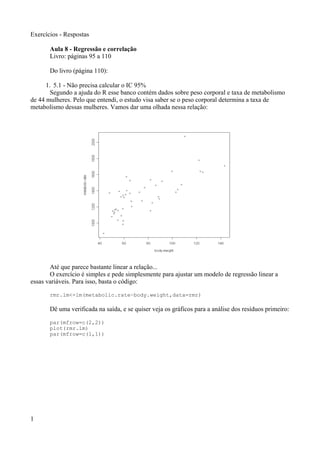 Exercícios - Respostas
Aula 8 - Regressão e correlação
Livro: páginas 95 a 110
Do livro (página 110):
1. 5.1 - Não precisa calcular o IC 95%
Segundo a ajuda do R esse banco contém dados sobre peso corporal e taxa de metabolismo
de 44 mulheres. Pelo que entendi, o estudo visa saber se o peso corporal determina a taxa de
metabolismo dessas mulheres. Vamos dar uma olhada nessa relação:
Até que parece bastante linear a relação...
O exercício é simples e pede simplesmente para ajustar um modelo de regressão linear a
essas variáveis. Para isso, basta o código:
rmr.lm<-lm(metabolic.rate~body.weight,data=rmr)
Dê uma verificada na saída, e se quiser veja os gráficos para a análise dos resíduos primeiro:
par(mfrow=c(2,2))
plot(rmr.lm)
par(mfrow=c(1,1))
1
 