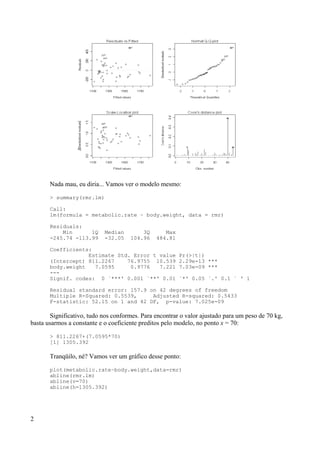 Nada mau, eu diria... Vamos ver o modelo mesmo:
> summary(rmr.lm)
Call:
lm(formula = metabolic.rate ~ body.weight, data = rmr)
Residuals:
Min 1Q Median 3Q Max
-245.74 -113.99 -32.05 104.96 484.81
Coefficients:
Estimate Std. Error t value Pr(>|t|)
(Intercept) 811.2267 76.9755 10.539 2.29e-13 ***
body.weight 7.0595 0.9776 7.221 7.03e-09 ***
---
Signif. codes: 0 `***' 0.001 `**' 0.01 `*' 0.05 `.' 0.1 ` ' 1
Residual standard error: 157.9 on 42 degrees of freedom
Multiple R-Squared: 0.5539, Adjusted R-squared: 0.5433
F-statistic: 52.15 on 1 and 42 DF, p-value: 7.025e-09
Significativo, tudo nos conformes. Para encontrar o valor ajustado para um peso de 70 kg,
basta usarmos a constante e o coeficiente preditos pelo modelo, no ponto x = 70:
> 811.2267+(7.0595*70)
[1] 1305.392
Tranqüilo, né? Vamos ver um gráfico desse ponto:
plot(metabolic.rate~body.weight,data=rmr)
abline(rmr.lm)
abline(v=70)
abline(h=1305.392)
2
 