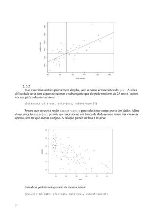 2. 5.2
Esse exercício também parece bem simples, com o nosso velho conhecido juul. A única
dificuldade seria para alguns selecionar o subconjunto que ele pede (maiores de 25 anos). Vamos
ver um gráfico dessas variáveis:
plot(sqrt(igf1)~age, data=juul, subset=age>25)
Repare que eu usei a opção subset=age>25 para selecionar apenas parte dos dados. Além
disso, a opção data=juul permite que você acesse um banco de dados com o nome das variáveis
apenas, sem ter que anexar o objeto. A relação parece ser boa e inversa:
O modelo poderia ser ajustado da mesma forma:
juul.lm<-lm(sqrt(igf1)~age, data=juul, subset=age>25)
3
 