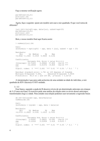 Faça a mesma verificação agora:
par(mfrow=c(2,2))
plot(juul.lm)
par(mfrow=c(1,1))
Agora, faça o seguinte: ajuste um modelo sem usar a raiz quadrada. O que você notou de
diferente?
juul.lm1<-lm(igf1~age, data=juul, subset=age>25)
par(mfrow=c(2,2))
plot(juul.lm1)
par(mfrow=c(1,1))
Bem, o nosso modelo final aqui ficaria assim:
> summary(juul.lm)
Call:
lm(formula = sqrt(igf1) ~ age, data = juul, subset = age > 25)
Residuals:
Min 1Q Median 3Q Max
-4.8642 -1.1661 0.1018 0.9450 4.1136
Coefficients:
Estimate Std. Error t value Pr(>|t|)
(Intercept) 18.71025 0.49462 37.828 <2e-16 ***
age -0.10533 0.01072 -9.829 <2e-16 ***
---
Signif. codes: 0 `***' 0.001 `**' 0.01 `*' 0.05 `.' 0.1 ` ' 1
Residual standard error: 1.741 on 120 degrees of freedom
Multiple R-Squared: 0.446, Adjusted R-squared: 0.4414
F-statistic: 96.6 on 1 and 120 DF, p-value: < 2.2e-16
A interpretação é que para cada acréscimo de uma unidade na idade do indivíduo, a raiz
quadrada da IGF-I decresce 0.1053 unidade.
3. 5.3
Esse banco, segundo a ajuda do R descreve níveis de um determinado anticorpo em crianças
de 3-15 anos em Gana. O exercício pede uma análise da relação entre os níveis desses anticorpos,
transformados (log) e a idade. Para estudar essa relação podemos usar novamente a regressão linear.
ab.lm<-lm(log(ab)~age, data=malaria)
summary(ab.lm)
Call:
lm(formula = log(ab) ~ age, data = malaria)
Residuals:
Min 1Q Median 3Q Max
-4.0753 -1.0622 0.1181 1.1012 2.7335
Coefficients:
Estimate Std. Error t value Pr(>|t|)
(Intercept) 3.83697 0.38021 10.092 <2e-16 ***
age 0.10350 0.03954 2.618 0.0103 *
---
Signif. codes: 0 `***' 0.001 `**' 0.01 `*' 0.05 `.' 0.1 ` ' 1
4
 
