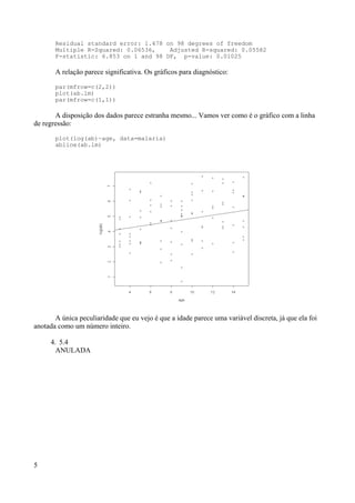 Residual standard error: 1.478 on 98 degrees of freedom
Multiple R-Squared: 0.06536, Adjusted R-squared: 0.05582
F-statistic: 6.853 on 1 and 98 DF, p-value: 0.01025
A relação parece significativa. Os gráficos para diagnóstico:
par(mfrow=c(2,2))
plot(ab.lm)
par(mfrow=c(1,1))
A disposição dos dados parece estranha mesmo... Vamos ver como é o gráfico com a linha
de regressão:
plot(log(ab)~age, data=malaria)
abline(ab.lm)
A única peculiaridade que eu vejo é que a idade parece uma variável discreta, já que ela foi
anotada como um número inteiro.
4. 5.4
ANULADA
5
 