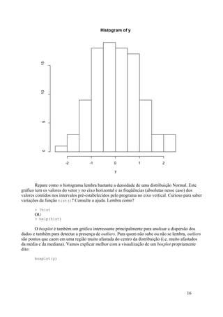 Repare como o histograma lembra bastante a densidade de uma distribuição Normal. Este
gráfico tem os valores do vetor y no eixo horizontal e as freqüências (absolutas nesse caso) dos
valores contidos nos intervalos pré-estabelecidos pelo programa no eixo vertical. Curioso para saber
variações da função hist()? Consulte a ajuda. Lembra como?
> ?hist
OU
> help(hist)
O boxplot é também um gráfico interessante principalmente para analisar a dispersão dos
dados e também para detectar a presença de outliers. Para quem não sabe ou não se lembra, outliers
são pontos que caem em uma região muito afastada do centro da distribuição (i.e. muito afastados
da média e da mediana). Vamos explicar melhor com a visualização de um boxplot propriamente
dito:
boxplot(y)
16
Histogram of y
y
-2 -1 0 1 2
0
5
10
15
 