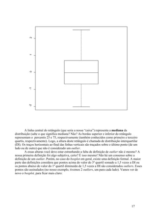 A linha central do retângulo (que seria a nossa “caixa”) representa a mediana da
distribuição (sabe o que significa mediana? Não? As bordas superior e inferior do retângulo
representam o percentis 25 e 75, respectivamente (também conhecidos como primeiro e terceiro
quartís, respectivamente). Logo, a altura deste retângulo é chamada de distribuição interquartilar
(DI). Os traços horizontais ao final das linhas verticais são traçados sobre o último ponto (de um
lado ou de outro) que não é considerado um outlier.
A essas alturas você deve estar estranhando a falta de definição de outlier não é mesmo? A
nossa primeira definição foi algo subjetiva, certo? É isso mesmo! Não há um consenso sobre a
definição de um outlier. Porém, no caso do boxplot em geral, existe uma definição formal. A maior
parte das definições considera que pontos acima do valor do 3º quartil somado a 1,5 vezes a DI ou
os pontos abaixo do valor do 1º quartil diminuído de 1,5 vezes a DI são considerados outliers. Esses
pontos são assinalados (no nosso exemplo, tivemos 2 outliers, um para cada lado). Vamos ver de
novo o boxplot, para ficar mais claro:
17
-2
-1
0
1
2
 