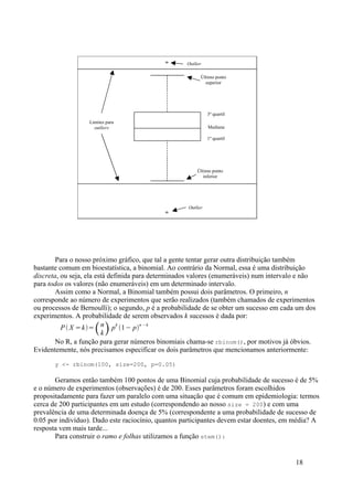 3º quartil
1º quartil
Mediana
Limites para
outliers
Último ponto
inferior
Último ponto
superior
Outlier
Outlier
Para o nosso próximo gráfico, que tal a gente tentar gerar outra distribuição também
bastante comum em bioestatística, a binomial. Ao contrário da Normal, essa é uma distribuição
discreta, ou seja, ela está definida para determinados valores (enumeráveis) num intervalo e não
para todos os valores (não enumeráveis) em um determinado intervalo.
Assim como a Normal, a Binomial também possui dois parâmetros. O primeiro, n
corresponde ao número de experimentos que serão realizados (também chamados de experimentos
ou processos de Bernoulli); o segundo, p é a probabilidade de se obter um sucesso em cada um dos
experimentos. A probabilidade de serem observados k sucessos é dada por:
P  X =k=n
kp
k
1− p
n −k
No R, a função para gerar números binomiais chama-se rbinom(), por motivos já óbvios.
Evidentemente, nós precisamos especificar os dois parâmetros que mencionamos anteriormente:
y <- rbinom(100, size=200, p=0.05)
Geramos então também 100 pontos de uma Binomial cuja probabilidade de sucesso é de 5%
e o número de experimentos (observações) é de 200. Esses parâmetros foram escolhidos
propositadamente para fazer um paralelo com uma situação que é comum em epidemiologia: termos
cerca de 200 participantes em um estudo (correspondendo ao nosso size = 200) e com uma
prevalência de uma determinada doença de 5% (correspondente a uma probabilidade de sucesso de
0.05 por indivíduo). Dado este raciocínio, quantos participantes devem estar doentes, em média? A
resposta vem mais tarde...
Para construir o ramo e folhas utilizamos a função stem():
18
 