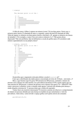 > stem(y)
The decimal point is at the |
2 | 0
4 | 000000
6 | 0000000000
8 | 0000000000000000000
10 | 00000000000000000000000000
12 | 0000000000000000000000000
14 | 000000000
16 | 00
18 | 00
A idéia do ramo e folhas é separar um número (como 7,0) em duas partes. Neste caso, a
primeiro parte inteira (7) chamada de ramo e a segunda, a parte decimal (0) chamada de folha.
Além de separar os números em duas partes (inteira e decimal), o R agrupa os números em classes
de tamanho 2. Por exemplo, o ramo 4 leva em conta os números 4 e 5. Não gostou dessa
disposição? Não tem problema. Que tal dobrarmos a escala do gráfico para o R considerar cada
número separadamente na sua própria classe?
> stem(y, scale=2)
The decimal point is at the |
3 | 0
4 | 0000
5 | 00
6 | 00000
7 | 00000000
8 | 0000000000000000
9 | 000000000000
10 | 000000000000000000
11 | 0000000000
12 | 00000000
13 | 000000
14 | 0000
15 | 000
16 | 00
17 |
18 |
19 |
20 |
21 | 0
Já percebeu que o argumento extra para dobrar a escala é scale=2, né?
E por que a distribuição dos dados parece concentrada em torno de 10 (hum... nem tanto...)?
Bem, o que fizemos aqui foi gerar 100 amostras de 200 pessoas, contando o número de
pessoas com a doença em cada amostra. Se a prevalência da doença é 0.05 a gente espera que em
uma amostra de 200 pessoas, o número de pessoas com a doença seja igual a 10 = 200x0.05!! Mas
como o processo é aleatório, existe a situação onde apenas 3 pessoas são afetadas pela doença e
ainda situações extremas de 21 pessoas (mais que o dobro do esperado).
Vamos fazer um exercício interessante? O exercício consiste em observar o comportamento
do número de pessoas afetadas por uma doença na medida em que aumentamos o valor da
prevalência. Antes disso, vamos dividir o espaço gráfico em 6 partes através do comando:
par(mfrow=c(2,3))
19
 