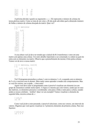 [1,] 1 5 9
[2,] 2 6 10
[3,] 3 7 11
[4,] 4 8 12
A próxima dúvida é quanto ao argumento ncol. Ele representa o número de colunas da
nossa gloriosa matriz. Como se trata de um vetor, o R não pode adivinhar qual a dimensão (número
de linhas e número de colunas desejada da matriz. Quer ver?
> x <- matrix(y)
> x
[,1]
[1,] 1
[2,] 2
[3,] 3
[4,] 4
[5,] 5
[6,] 6
[7,] 7
[8,] 8
[9,] 9
[10,] 10
[11,] 11
[12,] 12
A essa altura você já deve ter notado que o default do R é transformar o vetor em uma
matriz com apenas uma coluna. Um outro detalhe importante a ser comentado é a ordem na qual ele
entra com os elementos na matriz. Observe que o preenchimento da mesma é feito pelas colunas.
Vamos ver de novo a nossa matriz:
> x <- matrix(y, ncol=3)
> x
[,1] [,2] [,3]
[1,] 1 5 9
[2,] 2 6 10
[3,] 3 7 11
[4,] 4 8 12
Viu? O programa preencheu a coluna 1 com os números 1 a 4, a segunda com os números
de 5 a 8 e a terceira com os demais. Mais tarde vamos aprender a mudar este comportamento. Mas
se você for curioso, use a ajuda.... e boa sorte!
Agora você deve estar se perguntando como é possível visualizar um elemento (ou um
grupo de elementos) contido numa matriz. A lógica é a mesma que com vetores, sendo que no caso
das matrizes, os elementos possuem 2 coordenadas: uma para a linha e outra para a coluna, usando
ainda os nossos colchetes – lembra?. Quer ver um exemplo? Vamos visualizar o elemento da
segunda linha, terceira coluna de x:
> x[2,3]
[1] 10
Como você já deve estar pensando, é possível selecionar, como nos vetores, um intervalo de
valores. Digamos que você queira visualizar os 3 primeiros elementos da primeira coluna. Para isso
façamos:
> x[1:3,1]
[1] 1 2 3
21
 