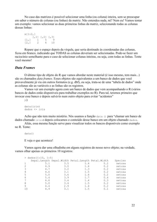 No caso das matrizes é possível selecionar uma linha (ou coluna) inteira, sem se preocupar
em saber o número de colunas (ou linhas) da matriz. Não entendeu nada, né? Nem eu! Vamos tentar
um exemplo: vamos selecionar as duas primeiras linhas da matriz, selecionando todas as colunas
dessas linhas:
x[1:2,]
[,1] [,2] [,3]
[1,] 1 5 9
[2,] 2 6 10
Repare que o espaço depois da vírgula, que seria destinado às coordenadas das colunas,
ficou em branco, indicando que TODAS as colunas deveriam ser selecionadas. Pode-se fazer um
raciocínio semelhante para o caso de selecionar colunas inteiras, ou seja, com todas as linhas. Tente
você mesmo!
Data Frames
O último tipo de objeto do R que vamos abordar neste material (é isso mesmo, tem mais...)
são os chamados data frames. Esses objetos são equivalentes a um banco de dados que você
provavelmente já viu em outros formatos (e.g. dbf), ou seja, trata-se de uma “tabela de dados” onde
as colunas são as variáveis e as linhas são os registros.
Vamos ver um exemplo agora com um banco de dados que vem acompanhando o R (vários
bancos de dados estão disponíveis para trabalhar exemplos no R). Para tal, teremos primeiro que
invocar esse banco e depois salvá-lo num outro objeto para evitar “acidentes”
;-)
data(iris)
dados <- iris
Acho que não tem muito mistério. Nós usamos a função data () para “chamar um banco de
dados chamado iris e depois colocamos o conteúdo desse banco em um objeto chamado dados.
Aliás, essa mesma função serve para visualizar todos os bancos disponíveis como exemplo
no R. Tente:
data()
E veja o que acontece!
Vamos agora dar uma olhadinha em alguns registros do nosso novo objeto; na verdade,
vamos olhar apenas os primeiros 10 registros:
> dados[1:10, 1:5]
Sepal.Length Sepal.Width Petal.Length Petal.Width Species
1 5.1 3.5 1.4 0.2 setosa
2 4.9 3.0 1.4 0.2 setosa
3 4.7 3.2 1.3 0.2 setosa
4 4.6 3.1 1.5 0.2 setosa
5 5.0 3.6 1.4 0.2 setosa
6 5.4 3.9 1.7 0.4 setosa
7 4.6 3.4 1.4 0.3 setosa
8 5.0 3.4 1.5 0.2 setosa
9 4.4 2.9 1.4 0.2 setosa
10 4.9 3.1 1.5 0.1 setosa
22
 