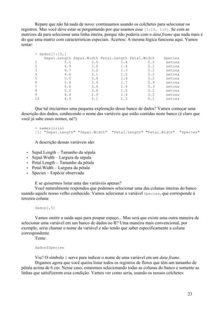 Repare que não há nada de novo: continuamos usando os colchetes para selecionar os
registros. Mas você deve estar se perguntando por que usamos esse [1:10, 1:5]. Se com as
matrizes dá para selecionar uma linha inteira, porque não poderia com o data frame que nada mais é
do que uma matriz com características especiais. Acertou: A mesma lógica funciona aqui. Vamos
tentar:
> dados[1:10,]
Sepal.Length Sepal.Width Petal.Length Petal.Width Species
1 5.1 3.5 1.4 0.2 setosa
2 4.9 3.0 1.4 0.2 setosa
3 4.7 3.2 1.3 0.2 setosa
4 4.6 3.1 1.5 0.2 setosa
5 5.0 3.6 1.4 0.2 setosa
6 5.4 3.9 1.7 0.4 setosa
7 4.6 3.4 1.4 0.3 setosa
8 5.0 3.4 1.5 0.2 setosa
9 4.4 2.9 1.4 0.2 setosa
10 4.9 3.1 1.5 0.1 setosa
Que tal iniciarmos uma pequena exploração desse banco de dados? Vamos começar uma
descrição dos dados, conhecendo o nome das variáveis que estão contidas neste banco (é claro que
você já sabe esses nomes, né?)
> names(iris)
[1] "Sepal.Length" "Sepal.Width" "Petal.Length" "Petal.Width" "Species"
A descrição dessas variáveis são:
• Sepal.Length – Tamanho da sépala
• Sepal.Width – Largura da sépala
• Petal.Length – Tamanho da pétala
• Petal.Width – Largura da pétala
• Species – Espécie observada
E se quisermos listar uma das variáveis apenas?
Você naturalmente respondeu que podemos selecionar uma das colunas inteiras do banco
usando aquele nosso velho conhecido. Vamos selecionar a variável Species, que corresponde à
terceira coluna:
dados[,5]
Vamos omitir a saída aqui para poupar espaço... Mas será que existe uma outra maneira de
selecionar uma variável em um banco de dados no R? Uma maneira mais convencional, por
exemplo, seria chamar o nome da variável e não tendo que saber especificamente a coluna
correspondente.
Tente:
dados$Species
Viu? O símbolo $ serve para indicar o nome de uma variável em um data frame.
Digamos agora que você queira listar todos os registros de flores que têm um tamanho de
pétala acima de 6 cm. Nesse caso, estaremos selecionando todas as colunas do banco e somente as
linhas que satisfizerem essa condição. Vamos ver como seria, usando os nossos colchetes:
23
 