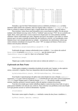 > dados[dados$Petal.Length>6,]
Sepal.Length Sepal.Width Petal.Length Petal.Width Species
106 7.6 3.0 6.6 2.1 virginica
108 7.3 2.9 6.3 1.8 virginica
110 7.2 3.6 6.1 2.5 virginica
118 7.7 3.8 6.7 2.2 virginica
119 7.7 2.6 6.9 2.3 virginica
123 7.7 2.8 6.7 2.0 virginica
131 7.4 2.8 6.1 1.9 virginica
132 7.9 3.8 6.4 2.0 virginica
136 7.7 3.0 6.1 2.3 virginica
Entendeu o que foi feito? Selecionamos (com os colchetes), do banco dados as linhas
(primeiro índice dentro dos colchetes, antes da vírgula) onde a variável Petal.Length é > 6, e
todas as colunas (o espaço em branco após a vírgula dentro dos colchetes – segundo índice).
Para terminar, vamos fazer uma brincadeira com o nosso banco de dados. Ele não possui
nenhum valor faltante (missing value). No R, o “símbolo” para missing é “NA” de not available em
inglês. Bem, vamos aproveitar o nosso exercício de seleção para ver como podemos também
substituir valores selecionados por outro. Digamos que houve um engano e que todos os valores
maiores que 6 cm para o tamanho da pétala não são confiáveis e devem ser considerados como
faltantes (esse é um exemplo péssimo na verdade – normalmente nós substituímos valores que
outros sistemas consideram missing por NA, como “-99” ou espaço em branco.) Neste caso a
sintaxe será um pouco diferente:
dados$Petal.Length[dados$Petal.Length>6] <- NA
Explicando devagar: estamos substituindo (com o símbolo <-) os valores da variável
Petal.Length (o primeiro dados$Petal.Length), que são maiores que 6
(dados$Petal.Length>6) por NA. Quer ver se funciona? Tente:
dados$Petal.Length
Repare que a saída é mesmo um vetor com os valores da variável Petal.Length.
Explorando um Data Frame
Vamos agora comparar os tamanhos de pétalas de acordo com 3 grupos: os das espécies
setosa, versicolor e virgínica. Para isso, lançaremos mão de uma função especial:
by(data=dados$Petal.Length, INDICES=dados$Species, FUN=summary)
Essa função é especial porque ela aplica uma outra função (no caso a função summary() –
argumento FUN) a uma variável (argumento data=) estratificado por uma outra variável (argumento
INDICES). Pegou? Repare qual é a saída da função summary(): ela calcula a média, mediana
mínimo, máximo, primeiro e terceiro quartís, além de reportar o número de missings.
Você deve ter notado que é muito trabalhoso digitar o nome do data frame toda vez que a
gente quiser trabalhar com uma de suas variáveis. Para contornar esse problema existe uma função
no R que permite acessar as variáveis diretamente. Vejamos
attach(dados)
Para testar vamos repetir a função by() omitindo o nome do data frame e também o $.
by(Petal.Length, Species, summary)
24
 
