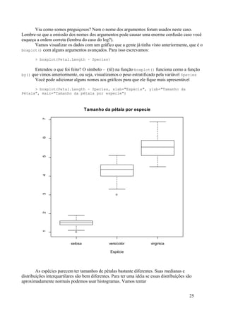 Viu como somos preguiçosos? Nem o nome dos argumentos foram usados neste caso.
Lembre-se que a omissão dos nomes dos argumentos pode causar uma enorme confusão caso você
esqueça a ordem correta (lembra do caso do log?).
Vamos visualizar os dados com um gráfico que a gente já tinha visto anteriormente, que é o
boxplot() com alguns argumentos avançados. Para isso escrevamos:
> boxplot(Petal.Length ~ Species)
Entendeu o que foi feito? O símbolo ~ (til) na função boxplot() funciona como a função
by() que vimos anteriormente, ou seja, visualizamos o peso estratificado pela variável Species
Você pode adicionar alguns nomes aos gráficos para que ele fique mais apresentável
> boxplot(Petal.Length ~ Species, xlab="Espécie", ylab="Tamanho da
Pétala", main="Tamanho da pétala por especie")
As espécies parecem ter tamanhos de pétalas bastante diferentes. Suas medianas e
distribuições interquartilares são bem diferentes. Para ter uma idéia se essas distribuições são
aproximadamente normais podemos usar histogramas. Vamos tentar
25
setosa versicolor virginica
1
2
3
4
5
6
7
Tamanho da pétala por especie
Espécie
 