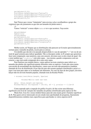 par(mfrow=c(1,3))
hist(Petal.Length[Species=="setosa"])
hist(Petal.Length[Species=="versicolor"])
hist(Petal.Length[Species=="virginica"])
par(mfrow=c(1,1))
Epa! Parece que o nosso “tratamento” para missing values esculhambou o grupo das
virgínicas (que são justamente as que têm um tamanho de pétala maior.)
;-)
Vamos “reiniciar” o nosso objeto dados e ver o que acontece. Faça assim:
detach(dados)
dados<-iris
attach(dados)
par(mfrow=c(1,3))
hist(Petal.Length[Species=="setosa"])
hist(Petal.Length[Species=="versicolor"])
hist(Petal.Length[Species=="virginica"])
par(mfrow=c(1,1))
Melhor assim, né? Repare que as distribuições não parecem ser lá muito aproximadamente
normais para o tamanho da pétala, exceto para as setosas.
Um detalhe que não deve ter passado despercebido é o uso do operador “==” em vez de um
sinal de igual somente para indicar igualdade. Não se desespere ainda: no R sempre que quisermos
fazer uma comparação, seja numérica, seja com caracter, devemos usar os dois sinais de igual. Ah,
e note também que “virginica” está entre aspas – isso mesmo, quando comparamos com um
caracter, o que está sendo comparado deve estar entre aspas.
Para finalizar esse módulo básico, vamos aplicar um teste estatístico para inferir se o
tamanho das pétalas são significativamente diferentes entre as espécies. Como não estou muito
convencido da normalidade das distribuições, vamos usar um teste não-paramétrico (também
chamado de livre de distribuição.) Esse tipo de teste não assume qualquer distribuição a priori e a
rigor é um teste para saber se as medianas são diferentes. No caso de mais de dois grupos, devemos
lançar mão de um teste bastante popular, chamado teste de Kruska-Wallis:
> kruskal.test(Petal.Length, Species)
Kruskal-Wallis rank sum test
data: Petal.Length and Species
Kruskal-Wallis chi-squared = 130.411, df = 2, p-value = < 2.2e-16
Como esperado após a inspeção do gráfico boxplot, de fato existe uma diferença
significativa do nível de variação dos tamanhos de pétalas estratificados pela espécie de flor.
Muito bem. Esse foi o nosso módulo básico para dar uma noção geral e bastante superficial
do R. Para quem estiver interessado em um estudo mais aprofundado do programa, futuramente
disponibilizaremos módulos mais específicos para aprofundar os vários aspectos do R
26
 