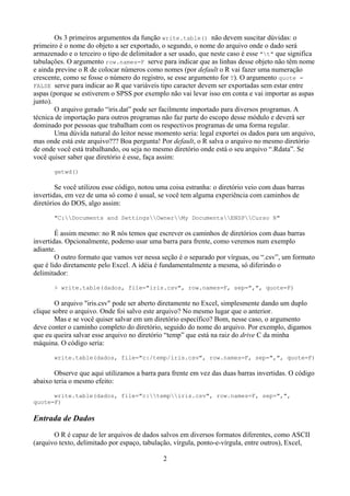 Os 3 primeiros argumentos da função write.table() não devem suscitar dúvidas: o
primeiro é o nome do objeto a ser exportado, o segundo, o nome do arquivo onde o dado será
armazenado e o terceiro o tipo de delimitador a ser usado, que neste caso é esse "t" que significa
tabulações. O argumento row.names=F serve para indicar que as linhas desse objeto não têm nome
e ainda previne o R de colocar números como nomes (por default o R vai fazer uma numeração
crescente, como se fosse o número do registro, se esse argumento for T). O argumento quote =
FALSE serve para indicar ao R que variáveis tipo caracter devem ser exportadas sem estar entre
aspas (porque se estiverem o SPSS por exemplo não vai levar isso em conta e vai importar as aspas
junto).
O arquivo gerado “iris.dat” pode ser facilmente importado para diversos programas. A
técnica de importação para outros programas não faz parte do escopo desse módulo e deverá ser
dominado por pessoas que trabalham com os respectivos programas de uma forma regular.
Uma dúvida natural do leitor nesse momento seria: legal exportei os dados para um arquivo,
mas onde está este arquivo??? Boa pergunta! Por default, o R salva o arquivo no mesmo diretório
de onde você está trabalhando, ou seja no mesmo diretório onde está o seu arquivo “.Rdata”. Se
você quiser saber que diretório é esse, faça assim:
getwd()
Se você utilizou esse código, notou uma coisa estranha: o diretório veio com duas barras
invertidas, em vez de uma só como é usual, se você tem alguma experiência com caminhos de
diretórios do DOS, algo assim:
"C:Documents and SettingsOwnerMy DocumentsENSPCurso R"
É assim mesmo: no R nós temos que escrever os caminhos de diretórios com duas barras
invertidas. Opcionalmente, podemo usar uma barra para frente, como veremos num exemplo
adiante.
O outro formato que vamos ver nessa seção é o separado por vírguas, ou “.csv”, um formato
que é lido diretamente pelo Excel. A idéia é fundamentalmente a mesma, só diferindo o
delimitador:
> write.table(dados, file="iris.csv", row.names=F, sep=",", quote=F)
O arquivo "iris.csv" pode ser aberto diretamente no Excel, simplesmente dando um duplo
clique sobre o arquivo. Onde foi salvo este arquivo? No mesmo lugar que o anterior.
Mas e se você quiser salvar em um diretório específico? Bom, nesse caso, o argumento
deve conter o caminho completo do diretório, seguido do nome do arquivo. Por exemplo, digamos
que eu queira salvar esse arquivo no diretório “temp” que está na raiz do drive C da minha
máquina. O código seria:
write.table(dados, file="c:/temp/iris.csv", row.names=F, sep=",", quote=F)
Observe que aqui utilizamos a barra para frente em vez das duas barras invertidas. O código
abaixo teria o mesmo efeito:
write.table(dados, file="c:tempiris.csv", row.names=F, sep=",",
quote=F)
Entrada de Dados
O R é capaz de ler arquivos de dados salvos em diversos formatos diferentes, como ASCII
(arquivo texto, delimitado por espaço, tabulação, vírgula, ponto-e-vírgula, entre outros), Excel,
2
 