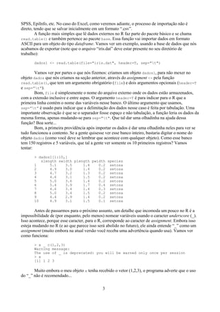 SPSS, EpiInfo, etc. No caso do Excel, como veremos adiante, o processo de importação não é
direto, tendo que se salvar inicialmente em um formato “.csv”.
A função mais simples que lê dados externos no R faz parte do pacote básico e se chama
read.table() e também pertence ao pacote base. Essa função vai importar dados em formato
ASCII para um objeto do tipo dataframe. Vamos ver um exemplo, usando a base de dados que nós
acabamos de exportar (note que o arquivo “iris.dat” deve estar presente no seu diretório de
trabalho):
dados1 <- read.table(file="iris.dat", header=T, sep="t")
Vamos ver por partes o que nós fizemos: criamos um objeto dados1, para não mexer no
objeto dados que nós criamos na seção anterior, através do assignment <- pela função
read.table(), que tem um argumento obrigatório (file) e dois argumentos opcionais (header=T
e sep=”t”).
Bom, file é simplesmente o nome do arquivo externo onde os dados estão armazenados,
com a extensão inclusive e entre aspas. O argumento header=T é para indicar para o R que a
primeira linha contém o nome das variáveis nesse banco. O último argumento que usamos,
sep=”t” é usado para indicar que a delimitação dos dados nesse caso é feita por tabulação. Uma
importante observação é que se o separador fosse espaço e não tabulação, a função leria os dados da
mesma forma, apenas mudando-se para sep="t". Que tal dar uma olhadinha na ajuda dessa
função? Boa sorte...
Bom, a primeira providência após importar os dados é dar uma olhadinha neles para ver se
tudo funcionou a contento. Se a gente quisesse ver esse banco inteiro, bastaria digitar o nome do
objeto dados (como você deve se lembrar que acontece com qualquer objeto). Como esse banco
tem 150 registros e 5 variáveis, que tal a gente ver somente os 10 primeiros registros? Vamos
tentar:
> dados1[1:10,]
slength swidth plength pwidth species
1 5.1 3.5 1.4 0.2 setosa
2 4.9 3.0 1.4 0.2 setosa
3 4.7 3.2 1.3 0.2 setosa
4 4.6 3.1 1.5 0.2 setosa
5 5.0 3.6 1.4 0.2 setosa
6 5.4 3.9 1.7 0.4 setosa
7 4.6 3.4 1.4 0.3 setosa
8 5.0 3.4 1.5 0.2 setosa
9 4.4 2.9 1.4 0.2 setosa
10 4.9 3.1 1.5 0.1 setosa
Antes de passarmos para o próximo assunto, um detalhe que incomoda um pouco no R é a
impossibilidade de (por enquanto, pelo menos) nomear variáveis usando o caracter underscore (_).
Isso acontece, porque esse caracter, para o R, corresponde ao caracter de assignment. Embora isso
esteja mudando no R (e ao que parece isso será abolido no futuro), ele ainda entende “_” como um
assignment (muito embora na atual versão você receba uma advertência quando usa). Vamos ver
como funciona:
> x _ c(1,2,3)
Warning message:
The use of _ is deprecated: you will be warned only once per session
> x
[1] 1 2 3
Muito embora o meu objeto x tenha recebido o vetor (1,2,3), o programa adverte que o uso
do “_” não é recomendado...
3
 