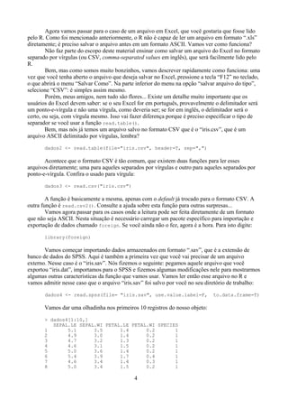 Agora vamos passar para o caso de um arquivo em Excel, que você gostaria que fosse lido
pelo R. Como foi mencionado anteriormente, o R não é capaz de ler um arquivo em formato “.xls”
diretamente; é preciso salvar o arquivo antes em um formato ASCII. Vamos ver como funciona?
Não faz parte do escopo deste material ensinar como salvar um arquivo do Excel no formato
separado por vírgulas (ou CSV, comma-separated values em inglês), que será facilmente lido pelo
R.
Bem, mas como somos muito bonzinhos, vamos descrever rapidamente como funciona: uma
vez que você tenha aberto o arquivo que deseja salvar no Excel, pressione a tecla “F12” no teclado,
o que abrirá o menu “Salvar Como”. Na parte inferior do menu na opção “salvar arquivo do tipo”,
selecione “CSV”: é simples assim mesmo.
Porém, meus amigos, nem tudo são flores... Existe um detalhe muito importante que os
usuários do Excel devem saber: se o seu Excel for em português, provavelmente o delimitador será
um ponto-e-vírgula e não uma vírgula, como deveria ser; se for em inglês, o delimitador será o
certo, ou seja, com vírgula mesmo. Isso vai fazer diferença porque é preciso especificar o tipo de
separador se você usar a função read.table().
Bem, mas nós já temos um arquivo salvo no formato CSV que é o “iris.csv”, que é um
arquivo ASCII delimitado por vírgulas, lembra?
dados2 <- read.table(file="iris.csv", header=T, sep=",")
Acontece que o formato CSV é tão comum, que existem duas funções para ler esses
arquivos diretamente; uma para aqueles separados por vírgulas e outro para aqueles separados por
ponto-e-vírgula. Confira o usado para vírgula:
dados3 <- read.csv("iris.csv")
A função é basicamente a mesma, apenas com o default já trocado para o formato CSV. A
outra função é read.csv2(). Consulte a ajuda sobre esta função para outras surpresas...
Vamos agora passar para os casos onde a leitura pode ser feita diretamente de um formato
que não seja ASCII. Nesta situação é necessário carregar um pacote específico para importação e
exportação de dados chamado foreign. Se você ainda não o fez, agora é a hora. Para isto digite:
library(foreign)
Vamos começar importando dados armazenados em formato “.sav”, que é a extensão de
banco de dados do SPSS. Aqui é também a primeira vez que você vai precisar de um arquivo
externo. Nesse caso é o “iris.sav”. Nós fizemos o seguinte: pegamos aquele arquivo que você
exportou “iris.dat”, importamos para o SPSS e fizemos algumas modificações nele para mostrarmos
algumas outras características da função que vamos usar. Vamos ler então esse arquivo no R e
vamos admitir nesse caso que o arquivo “iris.sav” foi salvo por você no seu diretório de trabalho:
dados4 <- read.spss(file= "iris.sav", use.value.label=F, to.data.frame=T)
Vamos dar uma olhadinha nos primeiros 10 registros do nosso objeto:
> dados4[1:10,]
SEPAL.LE SEPAL.WI PETAL.LE PETAL.WI SPECIES
1 5.1 3.5 1.4 0.2 1
2 4.9 3.0 1.4 0.2 1
3 4.7 3.2 1.3 0.2 1
4 4.6 3.1 1.5 0.2 1
5 5.0 3.6 1.4 0.2 1
6 5.4 3.9 1.7 0.4 1
7 4.6 3.4 1.4 0.3 1
8 5.0 3.4 1.5 0.2 1
4
 