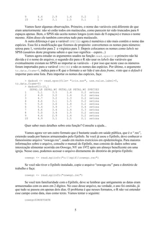 9 4.4 2.9 1.4 0.2 1
10 4.9 3.1 1.5 0.1 1
Vamos fazer algumas observações. Primeiro, o nome das variáveis está diferente do que
eram anteriormente: não só estão todos em maiúsculas, como parecem ter sido truncados para 8
espaços apenas. Bem, o SPSS não aceita nomes longos (com mais de 8 espaços) e trunca o nome
mesmo. Além disso ele também converteu tudo para maiúsculo.
A outra diferença é que a variável SPECIES agora é numérica e não mais contém o nome das
espécies. Essa foi a modificação que fizemos de propósito: convertemos os nomes para números:
setosa para 1, versicolor para 2 e virgínica para 3. Depois colocamos os nomes como labels no
SPSS (usuários deste programa sabem o que isso significa – espero...)
Vamos agora estudar os argumentos usados na função read.spss(): o primeiro não há
dúvida e é o nome do arquivo; o segundo diz para o R não usar os labels das variáveis que
eventualmente existam no SPSS ao importar as variáveis – é por isso que neste caso os números
foram importados para a variável SPECIES e não os nomes das espécies. Por último, o argumento
to.data.frame=T, indica para o R que o formato a ser lido é um data frame, visto que o default é
importar para uma lista. Para importar os nomes das espécies, faça:
> dados4 <- read.spss(file= "iris.sav", use.value.label=T,
to.data.frame=T)
> dados4[1:10,]
SEPAL.LE SEPAL.WI PETAL.LE PETAL.WI SPECIES
1 5.1 3.5 1.4 0.2 setosa
2 4.9 3.0 1.4 0.2 setosa
3 4.7 3.2 1.3 0.2 setosa
4 4.6 3.1 1.5 0.2 setosa
5 5.0 3.6 1.4 0.2 setosa
6 5.4 3.9 1.7 0.4 setosa
7 4.6 3.4 1.4 0.3 setosa
8 5.0 3.4 1.5 0.2 setosa
9 4.4 2.9 1.4 0.2 setosa
10 4.9 3.1 1.5 0.1 setosa
Quer saber mais detalhes sobre esta função? Consulte a ajuda...
Vamos agora ver um outro formato que é bastante usado em saúde pública, que é o “.rec”,
extensão usada por bancos armazenados pelo EpiInfo. Se você já usou o EpiInfo, deve conhecer o
famosíssimo arquivo “oswego.rec”, usado em muitos exercícios em epidemiologia. Para maiores
informações sobre o arquivo, consulte o manual do EpiInfo, mas consiste de dados sobre uma
intoxicação alimentar ocorrida em Oswego, NY em 1972 após um almoço beneficente em uma
igreja. Nesse caso, podemos acessar o arquivo diretamente do diretório do próprio EpiInfo:
oswego <- read.epiinfo("c:epi6oswego.rec")
Se você não tiver o EpiInfo instalado, copie o arquivo “oswego.rec” para o diretório de
trabalho e faça:
oswego <- read.epiinfo("oswego.rec")
Se você tem familiaridade com o EpiInfo, deve se lembrar que antigamente as datas eram
armazenadas com os anos em 2 dígitos. No caso desse arquivo, na verdade, o ano foi omitido, já
que tudo se passou em apenas dois dias. O problema é que nesses formatos, o R não vai entender
esse campo como data, mas como texto. Vamos tentar o seguinte:
oswego$ONSETDATE
5
 