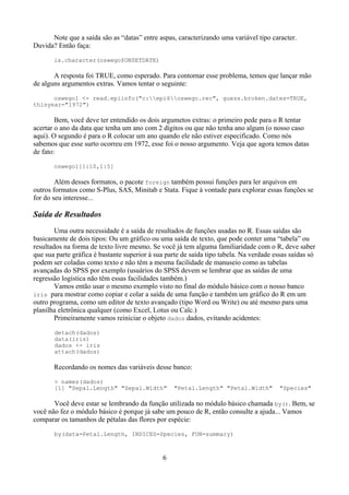Note que a saída são as “datas” entre aspas, caracterizando uma variável tipo caracter.
Duvida? Então faça:
is.character(oswego$ONSETDATE)
A resposta foi TRUE, como esperado. Para contornar esse problema, temos que lançar mão
de alguns argumentos extras. Vamos tentar o seguinte:
oswego1 <- read.epiinfo("c:epi6oswego.rec", guess.broken.dates=TRUE,
thisyear="1972")
Bem, você deve ter entendido os dois argumetos extras: o primeiro pede para o R tentar
acertar o ano da data que tenha um ano com 2 dígitos ou que não tenha ano algum (o nosso caso
aqui). O segundo é para o R colocar um ano quando ele não estiver especificado. Como nós
sabemos que esse surto ocorreu em 1972, esse foi o nosso argumento. Veja que agora temos datas
de fato:
oswego1[1:10,1:5]
Além desses formatos, o pacote foreign também possui funções para ler arquivos em
outros formatos como S-Plus, SAS, Minitab e Stata. Fique à vontade para explorar essas funções se
for do seu interesse...
Saída de Resultados
Uma outra necessidade é a saída de resultados de funções usadas no R. Essas saídas são
basicamente de dois tipos: Ou um gráfico ou uma saída de texto, que pode conter uma “tabela” ou
resultados na forma de texto livre mesmo. Se você já tem alguma familiaridade com o R, deve saber
que sua parte gráfica é bastante superior à sua parte de saída tipo tabela. Na verdade essas saídas só
podem ser coladas como texto e não têm a mesma facilidade de manuseio como as tabelas
avançadas do SPSS por exemplo (usuários do SPSS devem se lembrar que as saídas de uma
regressão logística não têm essas facilidades também.)
Vamos então usar o mesmo exemplo visto no final do módulo básico com o nosso banco
iris para mostrar como copiar e colar a saída de uma função e também um gráfico do R em um
outro programa, como um editor de texto avançado (tipo Word ou Write) ou até mesmo para uma
planilha eletrônica qualquer (como Excel, Lotus ou Calc.)
Primeiramente vamos reiniciar o objeto dados dados, evitando acidentes:
detach(dados)
data(iris)
dados <- iris
attach(dados)
Recordando os nomes das variáveis desse banco:
> names(dados)
[1] "Sepal.Length" "Sepal.Width" "Petal.Length" "Petal.Width" "Species"
Você deve estar se lembrando da função utilizada no módulo básico chamada by(). Bem, se
você não fez o módulo básico é porque já sabe um pouco de R, então consulte a ajuda... Vamos
comparar os tamanhos de pétalas das flores por espécie:
by(data=Petal.Length, INDICES=Species, FUN=summary)
6
 