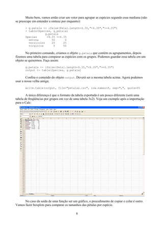 Muito bem, vamos então criar um vetor para agrupar as espécies segundo essa mediana (não
se preocupe em entender a sintaxe por enquanto):
> g.petala <- ifelse(Petal.Length<4.35,"<4.35",">=4.35")
> table(Species, g.petala)
g.petala
Species <4.35 >=4.35
setosa 50 0
versicolor 25 25
virginica 0 50
No primeiro comando, criamos o objeto g.petala que contém os agrupamentos, depois
fizemos uma tabela para comparar as espécies com os grupos. Podemos guardar essa tabela em um
objeto se quisermos. Faça assim:
g.petala <- ifelse(Petal.Length<4.35,"<4.35",">=4.35")
output <- table(Species, g.petala)
Confira o conteúdo do objeto output. Deverá ser a mesma tabela acima. Agora podemos
usar a nossa velha amiga;
write.table(output, file="petalas.csv", row.names=F, sep=",", quote=F)
A única diferença é que o formato da tabela exportada é um pouco diferente (será uma
tabela de freqüências por grupos em vez de uma tabela 3x2). Veja um exemplo após a importação
para o Calc:
No caso da saída de uma função ser um gráfico, o procedimento de copiar e colar é outro.
Vamos fazer boxplots para comparar os tamanhos das pétalas por espécie.
8
 