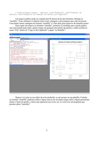 > boxplot(Sepal.Length ~ Species, xlab="Espécie", ylab="Tamanho da
Pétala", main="Boxplots do Tamanho da Pétala por Espécie")
Um arquivo gráfico pode ser copiado pelo R através de de dois formatos: Bitmap ou
“metafile”. Esses formatos se diferem entre si por vantagens e desvantagens que cada um possui.
Uma dentre outras vantagens do formato “metafile” é o fato dele gerar arquivos de tamanho menor.
Para copiar um arquivo no formato “metafile”, primeiro se certifique que a janela gráfica
está selecionada (para tanto, apenas clique em qualquer área dentro da janela), e então escolha no
menu “File” dentro de “Copy to the Clipboard” a opção “as Metafile”:
Depois é só colar no seu editor de texto preferido, ou até mesmo na sua planilha. Colando
no formato “metafile” podemos editar a figura através de um duplo clique sobre a figura permitindo
alterar o título do gráfico, valores que aparecem nos eixos, etc, se você tiver um programa que
permita editar “metafiles”
9
 
