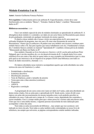 Módulo Estatística I no R
Autor: Antonio Guilherme Fonseca Pacheco
Pré-requisitos: Conhecimento prévio do ambiente R. Especificamente, o leitor deve estar
familiarizado com os módulos “Básico”, “Entrada e Saída de Dados” e também “Manuseando
dados no R”.
Bibliotecas necessárias: ISwR
Este é um módulo especial da série de módulos destinados ao aprendizado do ambiente R. A
abrangência deste módulo é o conteúdo a ser dado em um curso básico de Bioestatística para alunos
de pós-graduação, ministrado em qualquer instituição de ensino superior.
O objetivo desse módulo não é tornar o leitor um especialista em R, nem sequer um
utilizador freqüente do programa, mas sim usar o R como uma ferramenta de ensino da
Bioestatística. Alunos que já conhecem o R podem usar esse módulo sem recorrer a nenhum outro
módulo básico sobre o R, mas para aqueles que nunca trabalharam com ele, é fundamental a leitura
dos 3 módulos básicos contidos no material “Aprendendo R” e também a leitura prévia do módulo
“Manuseando um Banco de Dados no R”
Este módulo é baseado no livro Introductory Statistics with R, escrito pelo professor Peter
Dalgaard, que é um dos membros do core de desenvolvimento do R. A adoção deste livro como
referência leva em conta o fato dele ter quase todos os seus exemplos em bioestatística (que é a área
pela qual eu me interesso) e de ter disponível no próprio CRAN uma biblioteca com todos os
bancos de dados necessários, chamada ISwR.
Os tópicos abordados nesse instrutivo acompanham aqueles que serão abordados nas aulas
teóricas do curso de Estatística I, a saber:
• Probabilidade e distribuições
• Estatística descritiva
• Distribuições amostrais
• Teste de Hipóteses, poder e tamanho da amostra
• Testes para uma e duas amostras (contínuos)
• Proporções
• ANOVA
• Regressão e correlação
A programação de um curso como este é para ser dado em 8 aulas, cada uma abordando um
destes temas citados, fora as aulas para o aprendizado do R. Sendo assim, vamos dividir esses
tópicos em aulas não necessariamente do mesmo tamanho,como vocês poderão perceber no
calendário do curso. Cada aula terá o tempo de 3 a 4 horas e meia, dependendo dos conteúdos a
serem estudados. Esse é o tempo médio para que o aluno possa ler e treinar cada uma dessas aulas.
Claro que isso é uma média mesmo, e algumas pessoas necessitarão de mais dedicação para
acompanhar o ritmo das aulas.
Nem todas as aulas necessitarão da biblioteca , mas sempre que isso acontecer, será
indicado no início da aula. Nem todas as aulas também estão contempladas no nosso livro de
referência, ma sempre que estiverem, as páginas correspondentes estarão também indicadas.
 