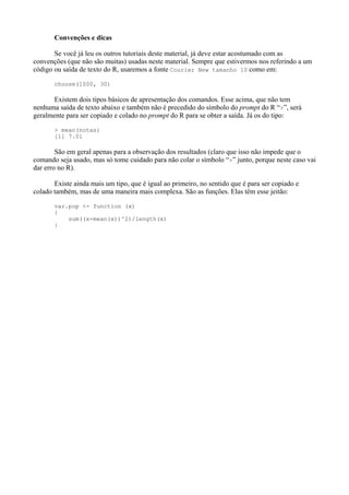Convenções e dicas
Se você já leu os outros tutoriais deste material, já deve estar acostumado com as
convenções (que não são muitas) usadas neste material. Sempre que estivermos nos referindo a um
código ou saída de texto do R, usaremos a fonte Courier New tamanho 10 como em:
choose(1000, 30)
Existem dois tipos básicos de apresentação dos comandos. Esse acima, que não tem
nenhuma saída de texto abaixo e também não é precedido do símbolo do prompt do R “>”, será
geralmente para ser copiado e colado no prompt do R para se obter a saída. Já os do tipo:
> mean(notas)
[1] 7.01
São em geral apenas para a observação dos resultados (claro que isso não impede que o
comando seja usado, mas só tome cuidado para não colar o símbolo “>” junto, porque neste caso vai
dar erro no R).
Existe ainda mais um tipo, que é igual ao primeiro, no sentido que é para ser copiado e
colado também, mas de uma maneira mais complexa. São as funções. Elas têm esse jeitão:
var.pop <- function (x)
{
sum((x-mean(x))^2)/length(x)
}
 