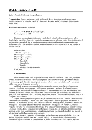 Módulo Estatística I no R
Autor: Antonio Guilherme Fonseca Pacheco
Pré-requisitos: Conhecimento prévio do ambiente R. Especificamente, o leitor deve estar
familiarizado com os módulos “Básico”, “Entrada e Saída de Dados” e também “Manuseando
dados no R”.
Bibliotecas necessárias: Nenhuma
Aula 1 – Probabilidade e distribuições
Livro: páginas 45 a 55
Essa aula na verdade conterá muita recordação do módulo básico onde falamos sobre
distribuições e gráficos. Ficarei à vontade inclusive para copiar algumas partes do texto já escrito. O
motivo dessa repetição é não só aprofundar um pouco essas noções que foram passadas, mas
também permitir a introdução ao assunto para aqueles que se sentiram capazes de não estudar o
módulo básico.
Probabilidade
A função sample()
Distribuições Discretas
Distribuições Contínuas
Distribuições no R
• Densidade
• Acumulativa
• Quantis
• Números pseudo-aleatórios
Exercícios
Probabilidade
Inicialmente, vamos falar de probabilidades e amostras aleatórias. Como você já deve ter
notado, a inferência estatística é baseada sempre em uma amostra aleatória que é tirada de uma
determinada população sobre a qual gostaríamos de inferir certas “características”, como a sua
média ou a sua variância, por exemplo.
A idéia é sempre a mesma das bolinhas numeradas em uma urna. Se nós tivermos por
exemplo 10 bolinhas numeradas de 1 a 10 em uma urna, qual é a chance de nós escolhermos
exatamente, por exemplo a bolinha com o número 5? Intuitivamente você vai responder que essa
chance é de 1 em 10, 1/10 ou 10%. Nesse caso o que acontece é que as bolinhas têm uma chance
igual de serem escolhidas, certo? Pois se eu perguntasse sobre a chance da bolinha com o número 3,
a resposta seria a mesma.
Agora, e se eu perguntasse qual seria a probabilidade de se retirar a bolinha com o número 5
e a bolinha com o número 3? Nesse caso, você tem que me fazer duas perguntas pelo menos. A
primeira é se a ordem de retirada deve ser levada em conta ou não (ou seja, se sortear a bolinha 5 e
em seguida a 3 deve ser diferente de sortear a bolinha 3 e em seguida a 5, ou não). A segunda
pergunta é se uma vez sorteada uma bolinha ela deve ser devolvida à urna ou não para ser sorteada
a segunda bolinha. Essas perguntas são fundamentais porque elas vão alterar significativamente a
resposta. Muito bem, vamos assumir a situação mais comum, que é quando a ordem não importa e
calcular as probabilidades com e sem reposição.
Para o caso com reposição, nós teremos a probabilidade de sortear a bolinha 3 (0.1) e a
bolinha 5 (0.1) ou a bolinha 5 (0.1) e a bolinha 3 (0.1). Em probabilidade existe um macete
interessante: quando falamos da probabilidade de acontecer um evento e outro evento, estamos
 