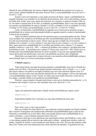 falando de uma multiplicação. Se estamos falando da probabilidade de acontecer um evento ou
outro evento, estamos falando de uma soma. Pescou? Pois é, essa probabilidade vai ser (0.1x0.1) +
(0.1x0.1) = 0.02.
Já para o caso sem reposição, a cosa muda um pouco de figura. Agora, a probabilidade do
segundo elemento a ser sorteado vai ser diferente da do primeiro, pois vai ter uma bolinha a menos
na minha urna. Então, nesse caso, apesar do raciocínio ser o mesmo, os números mudam. Olha só,
eu vou copiar a mesma frase lá de cima, só mudando as probabilidades: Para o caso sem reposição,
nós teremos a probabilidade de sortear a bolinha 3 (1/10) e a bolinha 5 (1/9) ou a bolinha 5 (1/10) e
a bolinha 3 (1/9). Então, essa probabilidade vai ser (1/10x1/9) + (1/10x1/9) = 0.0222.
Como você percebeu, a probabilidade no segundo caso é maior que no primeiro, já que a
probabilidade de se sortear uma determinada bolinha na segunda tentativa é maior (o denominador
é menor) que na primeira.
Agora um último problema antes de nós partirmos para a nossa parte prática de fato. Todos
esses exemplos são compostos de bolinhas que têm uma probabilidade igual de ser sorteada. Mas
isso não necessariamente acontece assim. Vamos supor que por exemplo nós só tivéssemos
bolinhas com o número 1 e com o número 2, mas que temos 4 com o número 1 e 6 com o número 2.
Bem, agora qual seria a probabilidade de se escolher uma bolinha com o número 1? A resposta
também é intuitiva, e será 4/10 = 40% – o número de bolinhas com o número 1 dividido pelo total
de bolinhas na urna... E da bolinha com o número 2? Nesse caso, seria 6/10 = 60%. Neste caso, as
bolinhas têm uma probabilidade diferente de serem sorteadas. O caso de uma segunda bolinha,
vamos deixar para um desafio para vocês que é um problema um pouco mais complicado.
Muito bem, esse papo todo é só para refrescar a sua memória sobre probabilidade, porque a
nossa intenção aqui é ver coisas acontecendo na prática.
A função sample()
Tudo muito bonito esse papo de amostra aleatória e probabilidade, mas como o R pode nos
ajudar com isso? Bem, o R possui uma função bastante interessante, que é a função sample() que
para quem conhece essa palavra em inglês já deduziu que serve para amostrar alguma coisa. E é
isso mesmo: ela serve para criar uma amostra aleatória de um vetor qualquer, com ou sem reposição
e com probabilidades iguais ou não. Vamos ver então como essa função funciona e como ela vai
nos ajudar a entender melhor esses problemas de probabilidade.
Primeiro, vamos simular a situação onde temos a urna com as bolinhas numeradas de 1 a 10.
A maneira mais simples é criar um vetor chamado urna, com valores de 1 a 10:
urna <- 1:10
Agora, nós poderíamos pedir para a função sortear uma bolinha pra a gente, assim:
sample(urna, 1)
Experimente também tirar 2 amostras (ou seja, duas bolinhas) da nossa urna:
sample(urna, 1)
Faça várias vezes e veja o que acontece...
Bem, na verdade fica meio difícil ver o que realmente acontece quando essa função trabalha,
não é mesmo? O programa está simplesmente atribuindo uma probabilidade igual a cada um dos
elementos e retornando um ou dois deles. Bem, mas quando dizemos que a probabilidade de se
sortear a bolinha x, o que realmente queremos dizer com isso?
Queremos dizer que se nós repetirmos este experimento (retirar uma bolinha) n vezes, onde
n é um número grande (diz-se inclusive que tende para o infinito – grande para chuchu), então em
média, a bolinha de número x será sorteada em uma fração p das vezes. Por que não tentamos então
fazer isso? Vamos criar uma função para tirar várias amostras de tamanho 1 e guardá-las em um
 