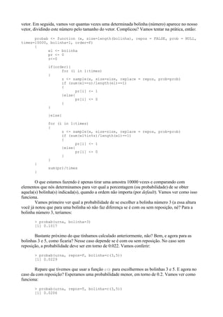 vetor. Em seguida, vamos ver quantas vezes uma determinada bolinha (número) aparece no nosso
vetor, dividindo este número pelo tamanho do vetor. Complicou? Vamos tentar na prática, então:
probab <- function (x, size=length(bolinha), repos = FALSE, prob = NULL,
times=10000, bolinha=1, order=F)
{
el <- bolinha
pr <- 0
z<-0
if(order){
for (i in 1:times)
{
z <- sample(x, size=size, replace = repos, prob=prob)
if (sum(el==z)/length(el)==1)
{
pr[i] <- 1
}else{
pr[i] <- 0
}
}
}else{
for (i in 1:times)
{
z <- sample(x, size=size, replace = repos, prob=prob)
if (sum(el%in%z)/length(el)==1)
{
pr[i] <- 1
}else{
pr[i] <- 0
}
}
}
sum(pr)/times
}
O que estamos fazendo é apenas tirar uma amostra 10000 vezes e comparando com
elementos que nós determinamos para ver qual a porcentagem (ou probabilidade) de se obter
aquela(s) bolinha(s) indicada(s), quando a ordem não importa (por default). Vamos ver como isso
funciona.
Vamos primeiro ver qual a probabilidade de se escolher a bolinha número 3 (a essa altura
você já notou que para uma bolinha só não faz diferença se é com ou sem reposição, né? Para a
bolinha número 3, teríamos:
> probab(urna, bolinha=3)
[1] 0.1017
Bastante próximo do que tínhamos calculado anteriormente, não? Bem, e agora para as
bolinhas 3 e 5, como ficaria? Nesse caso depende se é com ou sem reposição. No caso sem
reposição, a probabilidade deve ser em torno de 0.022. Vamos conferir:
> probab(urna, repos=F, bolinha=c(3,5))
[1] 0.0229
Repare que tivemos que usar a função c() para escolhermos as bolinhas 3 e 5. E agora no
caso da com reposição? Esperamos uma probabilidade menor, em torno de 0.2. Vamos ver como
funciona:
> probab(urna, repos=T, bolinha=c(3,5))
[1] 0.0206
 
