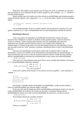 Muito bem. Mas lembre-se que quando você for fazer isso no R, os resultados de cada uma
das suas tentativas vai ser diferente do que eu obtive quando fiz, pois a função sample() escolhe as
bolinhas aleatoriamente...
Repare também que esta função serve para calcular as probabilidades aproximadas quando a
ordem de retirada importa, com o argumento order=T, se for necessário. Vamos ver só um exemplo
rápido:
> probab(urna, repos=T, order=T, bolinha=c(3,5))
[1] 0.0099
Um resultado esperado, já que se a ordem importa, não nos interessa a amostra (5,3), mas
apenas a amostra (3,5), e claro, a probabilidade deve ser aproximadamente a metade da anterior.
Distribuições Discretas
Como você já deve ter aprendido, as distribuições de fenômenos naturais dos quais
queremos fazer inferências a respeito se dividem em dois grandes grupos: variáveis discretas e
variáveis contínuas. Vamos começar pelas discretas. Elas são empregadas para descrever
fenômenos que só podem assumir números inteiros. Um exemplo muito freqüente em
epidemiologia é o número de pacientes com uma determinada doença em uma população. É claro
que não pode existir um “meio” paciente, e portanto a distribuição deste evento é uma distribuição
discreta.
Note que esta classificação é muito geral e nada é dito ou suposto sobre o range da
distribuição, e nem ao seu formato. Essas características serão particulares de cada distribuição. A
única característica que as une é o fato de assumirem números inteiros. Sendo discreta, podemos
definir a probabilidade de ocorrência de um determinado evento ocorrer sem muita dificuldade:
P  X =x= f x
Claro que isso é uma definição muito geral. Para o nosso exemplo das bolinhas com número
1 e 2, com probabilidades diferentes, teríamos:
P  X =x= f x=
{
0.4, se x=1
0.6, se x=2
0, caso contrário
6
Como seria o gráfico desta função? (é isso mesmo, ela tem um gráfico... meio esquisitão, é
verdade...)
x<-0:4
y<-c(0,0.4,0.6,0,0)
plot(x,y, type="h")
points(1,0.4)
points(2,0.6)
Esta função é chamada função de densidade de probabilidade, ou fdp (no bom sentido, é
claro.) É conhecida também, por causa do inglês, como pdf.
Existe um outro tipo de função que mede a probabilidade acumulada de eventos, ou seja, ela
mede a probabilidade da ocorrência de eventos em sucessão, e estaríamos falando não da
probabilidade de ocorrer um evento, mas da probabilidade de ocorrerem x ou menos eventos:
P  X ≤x=F x
Nessa função anterior por exemplo, teríamos:
P  X ≤x=F x=
{
0 se x1
0.4, se 1≤x2
1, se x≥2
6
Vamos ver o gráfico?
 