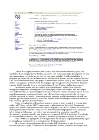 Apesar de você provavelmente estar fazendo esse curso em um laboratório que já tem
instalado o R em uma plataforma Windows, é sempre bom instalar uma cópia do programa em uma
outra máquina que você tenha acesso (seja em casa ou no trabalho). O atalho para baixar o
programa que instala o R para Windows na sua máquina é o R Binaries que fica no grupo Software.
Uma vez clicando nesse atalho, uma página se abrirá com o título de Index of /bin. Observe que os
atalhos à sua esquerda permanecem lá. Nessa página (que mais parece uma estrutura de diretórios –
o que de fato é), a escolha óbvia se você vai instalar o R para Windows é clicar em windows/.
Ao clicar no atalho, uma nova página será mostrada com 3 atalhos: base, contrib e
unsupported. O primeiro atalho (que é o que estamos procurando) nos levará a uma nova página
onde poderemos baixar o executável para a instalação. Os outros atalhos nós iremos deixar de lado,
pois são para acessar pacotes contribuídos para o R, um assunto que vamos abordar em outros
módulos. Apesar de ser possível baixar cada um dos pacotes e instalá-los manualmente no R, nós
veremos que uma vez instalado o R, existe uma maneira muito mais simples de instalar pacotes do
CRAN usando o próprio R como interface.
Muito bem, clicando então em base uma nova página se abrirá e você deve procurar pelo
atalho rwXXXX.exe, onde os XXXX representam a versão atualmente disponível. Por exemplo,
quando esse material estava sendo escrito, a versão disponível era a 1.6.2 e o atalho era rw1062.exe.
Basta agora clicar nesse atalho e o seu browser irá automaticamente perguntar onde você deseja
salvar o arquivo. Salve onde você estiver mais acostumado (e.g no desktop ou em Meus
Documentos) e aguarde. Atenção: esse arquivo tem em torno de 20 Mb de tamanho e dependendo
da sua velocidade de conexão com a internet, o download pode demorar até mais de uma hora.
Uma vez baixado o programa de instalação, basta dar um duplo-clique em seu ícone e seguir
as instruções de instalação (veja as instruções mais detalhadas abaixo.)
Bem, vamos passar agora para a documentação do R. Observe os grupos de menus à
esquerda e procure o grupo Documentation. Primeiramente, o atalho Manual irá levá-lo para uma
2
 