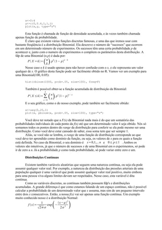 x<-0:4
y<-c(0,0.4,1,1,1)
plot(x,y, type="s")
Esta função é chamada de função de densidade acumulada, e às vezes também chamada
apenas função de probabilidade.
É claro que existem várias funções discretas famosas, e uma das que iremos usar com
bastante freqüência é a distribuição Binomial. Ela descreve o número de “sucessos” que ocorrem
em um determinado número de experimentos. Os sucessos têm uma certa probabilidade p de
acontecer e, junto com o numero de experimentos n compõem os parâmetros desta distribuição. A
fdp de uma Binomial (n,p) é dada por:
P  X =k=n
kp
k
1− p
n −k
Nesse caso o k é usado apenas para não haver confusão com o x, e ele representa um valor
qualquer de x. O gráfico desta função pode ser facilmente obtido no R. Vamos ver um exemplo para
uma Binomial(100, 0.05):
hist(rbinom(1000, prob=.05, size=100), freq=F)
Também é possível obter-se a função acumulada de distribuição da Binomial:
P  X ≤k=∑
x=0
k
n
xp
x
1− p
n −x
E o seu gráfico, como o do nosso exemplo, pode também ser facilmente obtido:
x<-seq(0,20,1)
plot(x, pbinom(x, prob=.05, size=100), type="s")
Você deve ter notado que a F(x) da Binomial nada mais é do que um somatório das
probabilidades individuais de cada ponto da f(x) até que um determinado valor k seja obtido. Nós só
somamos todos os pontos dentro do range da distribuição para conferir se ela pode mesmo ser uma
distribuição. Como você deve estar cansado de saber, essa soma tem que ser sempre 1.
Aliás, se você não se lembra, o range de uma função de distribuição corresponde ao que
você deve ter aprendido como domínio da função, ou seja, os valores de x para os quais a função
está definida. No caso da Binomial, o seu domínio é x=0,1,... n e 0≤ p≤1 . Ambos os
valores são intuitivos, já que o número de sucessos x de uma Binomial em n experimentos, só pode
ir de zero a n. Já a probabilidade p como toda probabilidade, só pode variar entre zero e um.
Distribuições Contínuas
Existem também variáveis aleatórias que seguem uma natureza contínua, ou seja ela pode
assumir qualquer valor real. Por exemplo, a natureza da distribuição das pressões arteriais de uma
população qualquer é uma variável que pode assumir qualquer valor real positivo, muito embora
para uma pessoa viva alguns limites devam ser respeitados. Nesse caso, esta variável é dita
contínua.
Como as variáveis discretas, as contínuas também possuem fdp's e distribuições
acumuladas. A grande diferença é que como estamos falando de um espaço contínuo, não é possível
calcular a probabilidade de um determinado valor que x assuma, mas sim de um pequeno intervalo
entre dois x consecutivos. Então, a nossa f(x) vai ser apenas uma função contínua. Um exemplo
muito conhecido nosso é a distribuição Normal:
f x=
1
2
exp−
x−
2
2
2 
 