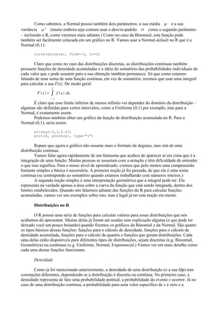 Como sabemos, a Normal possui também dois parâmetros: a sua média  e a sua
variância 
2
(muito embora seja comum usar o desvio-padrão  como o segundo parâmetro
– incluindo o R, como veremos mais adiante.) Como no caso da Binomial, esta função pode
também ser facilmente colocada em um gráfico no R. Vamos usar a Normal default no R que é a
Normal (0,1):
curve(dnorm(x), from=-3, to=3)
Claro que como no caso das distribuições discretas, as distribuições contínuas também
possuem funções de densidade acumuladas e a idéia do somatório das probabilidades individuais de
cada valor que x pode assumir para a sua obtenção também permanece. Só que como estamos
falando de uma soma de uma função contínua, em vez de somatório, teremos que usar uma integral
para calcular a sua F(x). De modo geral:
F x= ∫
−∞
x
f x dx
É claro que esse limite inferior de menos infinito vai depender do domínio da distribuição –
algumas são definidas para certos intervalos, como a Uniforme (0,1) por exemplo, mas para a
Normal, é exatamente assim.
Podemos também obter um gráfico da função de distribuição acumulada no R. Para a
Normal (0,1), seria assim:
x<-seq(-3,3,0.01)
plot(x, pnorm(x), type="l")
Repare que agora o gráfico não assume mais o formato de degraus, mas sim de uma
distribuição contínua.
Vamos falar agora rapidamente de um fantasma que acabou de aparecer aí em cima que é a
integração de uma função. Muitas pessoas se assustam com a notação e têm dificuldade de entender
o que isso significa. Para o nosso nível de aprendizado, cremos que pelo menos uma compreensão
bastante simples e básica é necessária. A primeira noção já foi passada, de que ela é uma soma
contínua (se contrapondo ao somatório quando estamos trabalhando com números inteiros.)
A segunda noção simples é uma interpretação geométrica que a integral pode ter. Ela
representa na verdade apenas a área sobre a curva da função que está sendo integrada, dentro dos
limites estabelecidos. Quando nós falarmos adiante das funções do R para calcular funções
acumuladas, vamos ver uns exemplos sobre isto, mas é legal já ter esta noção em mente.
Distribuições no R
O R possui uma série de funções para calcular valores para essas distribuições que nós
acabamos de apresentar. Muitas delas já foram até usadas sem explicação alguma (o que pode ter
deixado você um pouco boiando) quando fizemos os gráficos da Binomial e da Normal. São quatro
os tipos básicos dessas funções: funções para o cálculo de densidade, funções para o cálculo de
densidade acumulada, funções para o cálculo de quantis e funções que geram distribuições. Cada
uma delas estão disponíveis para diferentes tipos de distribuições, sejam discretas (e.g. Binomial,
Geométrica) ou contínuas (e.g. Uniforme, Normal, Exponencial.) Vamos ver em mais detalhe como
cada uma destas funções funcionam.
Densidade
Como já foi mencionado anteriormente, a densidade de uma distribuição (o a sua fdp) tem
conotações diferentes, dependendo se a distribuição é discreta ou contínua. No primeiro caso, a
densidade representa de fato uma probabilidade pontual, a probabilidade do evento x ocorrer. Já no
caso de uma distribuição contínua, a probabilidade para uma valor específico de x é zero e a
 