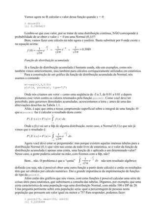 Vamos agora no R calcular o valor dessa função quando x = 0:
> dnorm(0)
[1] 0.3989423
Lembre-se que esse valor, por se tratar de uma distribuição contínua, NÃO corresponde à
probabilidade de se obter o valor x = 0 em uma Normal (0,1)!!!
Bem, vamos fazer este cálculo na mão agora e conferir. Basta substituir por 0 onde existe x
na equação acima:
f 0=
1
2
e
−
0
2
2 =
1
2
e
−0
=
1
2
≃0.3989
Função de distribuição acumulada
Já a função de distribuição acumulada é bastante usada, não em exemplos, como nós
também vimos anteriormente, mas também para cálculos corriqueiramente utilizados em estatística.
Para a construção de um gráfico da função de distribuição acumulada da Normal, nós
usamos o comando:
x<-seq(-3,3,0.01)
plot(x, pnorm(x), type="l")
Onde nós criamos um vetor x como uma seqüência de -3 a 3, de 0.01 a 0.01 e depois
plotamos esse vetor contra os valores retornados pela função pnorm(). Como você deve ter
percebido, para gerarmos densidades acumuladas, acrescentamos a letra p antes de uma das
abreviações descritas na Tabela 1.1.
Aliás, é aqui que entra a nossa compreensão superficial sobre a integral de uma função. O
que a pnorm() faz é calcular o resultado desta conta:
P  X ≤x=F x= ∫
−∞
x
f x dx
Onde a f(x) vai ser a fdp de alguma distribuição, neste caso, a Normal (0,1) e que nós já
vimos que o resultado é:
P  X ≤ x= F x= ∫
−∞
x
1
2
e
−
x
2
2
dx
Agora você deve estar se perguntando: mas porque existem aquelas imensas tabelas para a
distribuição Normal (0,1) que vêm nas costas de todo livro de estatística, se o valor da função de
distribuição acumulada é apenas uma conta, uma função de x aplicada a um determinado valor?
Nesse caso, a gente poderia calcular na mão, com fizemos com a fdp, não?
Bem... não. O problema é que a “conta” ∫
−∞
x
1
2
e
−
x
2
2
dx não tem resultado algébrico
definido (ou seja, não é possível obter uma outra função a partir deste cálculo) e então os resultados
têm que ser obtidos por cálculo numérico. Daí a grande importância da implementação de funções
do tipo da pnorm().
Além então dos gráficos que nós vimos, com estas funções é possível calcular uma série de
coisas úteis para estatística, que substituem a consulta das tabelas. Digamos, por exemplo, que uma
certa característica de uma população siga uma distribuição Normal, com média 100 e DP de 20.
Uma pergunta pertinente sobre esta população seria: qual a percerntagem de pessoas nesta
população que possuem um valor igual ou menor a 75? Para responder, podemos fazer:
> pnorm(75, mean=100, sd=20)
[1] 0.1056498
 