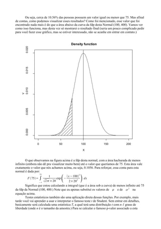Ou seja, cerca de 10.56% das pessoas possuem um valor igual ou menor que 75. Mas afinal
de contas, como podemos visualizar esses resultados? Como foi mencionado, esse valor que foi
encontrado nada mais é do que a área abaixo da curva da fdp desta Normal (100, 400). Vamos ver
como isso funciona, mas desta vez só mostrarei o resultado final (seria um pouco complicado pedir
para você fazer esse gráfico, mas se estiver interessado, não se acanhe em entrar em contato.)
O que observamos na figura acima é a fdp desta normal, com a área hachurada de menos
infinito (embora não dê pra visualizar muito bem) até o valor que queríamos de 75. Esta área vale
exatamente o valor que nós achamos acima, ou seja, 0.1056. Para reforçar, essa conta para esta
normal é dada por:
F 75= ∫
−∞
75
1
2×20
exp
−
x−100
2
2×202 dx
Significa que estou calculando a integral (que é a área sob a curva) de menos infinito até 75
da fdp da Normal (100, 400.) Note que eu apenas substituí os valores de  e de 2
na
equação acima.
Testes estatísticos também são uma aplicação direta dessas funções. Por exemplo, mais
tarde você vai aprender a usar e interpretar o famoso teste t de Student. Sem entrar em detalhes,
basicamente será calculada uma estatística T, a qual terá uma distribuição t com n-1 graus de
liberdade (onde n é o tamanho da amostra.) Para se calcular o famoso p-valor associado a esta
0 50 100 150 200
0.000
0.005
0.010
0.015
0.020
Density function
X
Y
 