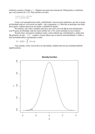 estatística, usamos a função pt(). Digamos que para uma amostra de 100 pacientes, a estatística
que você calculou foi -2.55. Para calcular o p-valor:
> pt(-2.55, df=99)
[1] 0.006152768
Como você aprenderá mais tarde, a distribuição t tem um único parâmetro, que são os graus
de liberdade (degrees of freedom em inglês – daí o argumento df). Mas não se preocupe com nada
disso agora, é apenas para já ter em mente a utilidade da função.
Novamente, esse valor é também uma área, mas sob a curva da fdp de uma distribuição t
com 99 graus de liberdade, indo de menos infinito até -2.55, como mostrado na curva abaixo.
Só para fixar, sem querer complicar muito, vamos admitir que a distribuição t99 tenha uma
fdp genérica, do tipo f t , usando t só para indicar que se trata de uma distribuição t. Então, a
área assinalada abaixo corresponde à conta:
F −2.55= ∫
−∞
−2.55
f t dt
Cuja solução, como você já deve ter adivinhado, também não tem um resultado definido
algebricamente.
-4 -2 0 2 4
0.0
0.1
0.2
0.3
0.4
Density function
X
Y
 