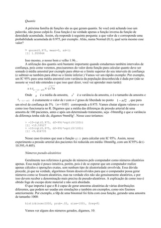 Quantis
A próxima família de funções são as que geram quantis. Se você está achando isso um
palavrão, não posso culpá-lo. Essa função é na verdade apenas a função inversa da função de
densidade acumulada. Assim, ela responde à seguinte pergunta: a que valor de x corresponde uma
probabilidade acumulada de 0.975, por exemplo. Aliás, numa Normal (0,1), qual seria mesmo esse
valor?
> qnorm(0.975, mean=0, sd=1)
[1] 1.959964
Isso mesmo, o nosso bom e velho 1.96...
A utilização dos quantis será bastante importante quando estudarmos também intervalos de
confiança, pois como veremos, precisaremos do valor desta função para calcular quanto deve ser
somado à média amostral por exemplo para obter-se o limite superior do seu intervalo de confiança
(e subtrair-se também para obter-se o limite inferior.) Vamos ver um rápido exemplo: Por exemplo,
um IC 95% para uma média amostral com variância da população desconhecida é dada por (não se
assuste se você não entendeu o que isso quer dizer, você vai aprender mais tarde):

x± tn −1,1− / 2
× s2
/n
Onde

x é a média da amostra, s
2
é a variância da amostra, n é o tamanho da amostra e
tn −1,1− / 2 é exatamente o valor de t com n-1 graus de liberdade no ponto 1−/2 , que para
um nível de confiança de 5% =0.05 corresponde a 0.975. Vamos chutar alguns valores e ver
como isso funcionaria no R. Digamos que a média das diferenças de pressão arterial de uma
amostra de 100 pacientes, antes e após um determinado tratamento, seja -10mmHg e que a variância
da diferença tenha sido de, digamos 9mmHg2.
. Nesse caso teríamos:
> -10-(qt(0.975, df=99)*sqrt(9/100))
[1] -10.59527
> -10+(qt(0.975, df=99)*sqrt(9/100))
[1] -9.404735
Nesse caso tivemos que usar a função qt() para calcular este IC 95%. Assim, nesse
experimento a pressão arterial dos pacientes foi reduzida em média 10mmHg, com um IC95% de (-
10.595,-9.405).
Números pseudo-aleatórios
Geralmente nos referimos à geração de números pelo computador como números aleatórios
apenas. Essa noção é pouco intuitiva, porém, pois é de se esperar que um computador realize
apenas cálculos e operações exatas, sem nenhum tipo de aleatoriedade envolvida. Essa dúvida
procede, já que na verdade, algoritmos foram desenvolvidos para que o computador possa gerar
números como se fossem aleatórios, mas na verdade eles não são genuinamente aleatórios, e por
isso devem receber a denominação mais precisa de pseudo-aleatórios. A explicação de como isso é
obtido foge do escopo deste material e não será abordada.
O que importa é que o R é capaz de gerar amostras aleatórias de várias distribuições
diferentes, que podem ser usadas em simulações e também em exemplos, como nós fizemos
anteriormente. Por exemplo, a fdp de uma binomial foi feita com essa função, gerando uma amostra
de tamanho 1000:
hist(rbinom(1000, prob=.05, size=100), freq=F)
Vamos ver alguns dos números gerados, digamos, 10:
 