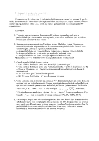 > rbinom(10, prob=.05, size=100)
[1] 8 4 4 4 2 3 6 8 6 5
Esses números deveriam estar (e estão) distribuídos mais ou menos em torno de 5, que é a
média desta Binomial – temos nesse caso a probabilidade de 5% (prob=.05) de sucessos, como o
número de experimentos é 100 (size=100), esperamos que ocorram 5 sucessos em cada 100
experimentos.
Exercícios
1. Tomando o mesmo exemplo da urna com 10 bolinhas numeradas, qual seria a
probabilidade para o caso com e sem reposição, com ordem indiferente para se retirar a
bolinha com o número 5 duas vezes?
2. Suponha que uma urna contenha 7 bolinhas azuis e 3 bolinhas verdes. Digamos que
estamos interessados na probabilidade de tirarmos uma segunda bolinha verde da urna,
sem reposição. Calcule as seguintes probabilidades
a. A segunda bolinha ser verde, sendo que eu desconheço a cor da primeira bolinha
b. A segunda bolinha ser verde, dado que a primeira bolinha é verde
c. A segunda bolinha ser verde, dado que a primeira bolinha é azul
Que conclusões você pode tirar sobre essas probabilidades condicionais?
3. Calcule a probabilidade desses eventos:
a. Uma variável distribuída como uma Normal (0,1) ser menor que 3
b. Uma variável distribuída como uma Normal com média 35 e DP de 6 ser maior que 42
c. Obter-se 10 sucessos em 10 experimentos em uma Binomial com probabilidade de
sucesso de 0.8
d. X < 0.9, sendo que X é uma Normal-padrão
e. X > 6.5 numa distribuição 
2
com 2 graus de liberdade
4. Como vimos na aula, o intervalo de confiança 95% de uma normal gira em torno da média
amostral com um certo afastamento. Quando a variância da população é conhecida (coisa
que nunca acontecerá), podemos usar a distribuição Normal (0,1) em vez da distribuição t.
Nesse caso, o IC 100×1− % será dado por

x± z1− / 2
× 2
/n . Para um IC
95%, nós chegamos a calcular o valor de z1− / 2 - lembra? Era aproximadamente 1.96.
Calcule z1− / 2 para os seguintes níveis de confiança: 10%, 1%, 0.05%, 0.01%
5. Um cirurgião propõe uma nova técnica operatória para uma doença cujo método clássico
sabidamente cursa com complicações pós-operatórias em 20% dos pacientes. Ele aplica a
nova técnica em 10 pacientes e nenhum apresenta complicações pós-operatórias. Qual é a
probabilidade de se usar o método tradicional em 10 pacientes e obter-se o mesmo
resultado (i.e. não haver complicação em nenhum paciente)?
 