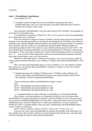 Exercícios
Aula 1 – Probabilidade e distribuições
Livro: páginas 45 a 55
1. Tomando o mesmo exemplo da urna com 10 bolinhas numeradas, qual seria a
probabilidade para o caso com e sem reposição, com ordem indiferente para se retirar a
bolinha com o número 5 duas vezes?
Sem reposição, a probabilidade é zero, pois não é possível tirar a bolinha 5 uma segunda vez
se ela não for recolocada na urna.
Com reposição, nós teremos (1/10)x(1/10) = 0.01, ou 1%, já que só existe uma possibilidade
de se sortear duas vezes a bolinha 5.
Uma outra forma de se chegar ao mesmo resultado é calcular todas as possíveis amostras de
tamanho 2 com reposição que podem ser retiradas de uma população de 10 bolinhas. Esse número é
calculado assim: Quantas bolinhas diferentes podem ser sorteadas na primeira escolha? A resposta é
óbvia: qualquer uma das 10. Mas se é com reposição, quantas bolinhas diferentes podem ser
sorteadas na segunda escolha? 10 novamente. Logo o total de amostras possíveis será 10x10 = 100.
Esse resultado pode ser generalizado para o caso de uma população de N elementos e uma amostra
de tamanho n. Nesse caso, pode-se mostrar que o número total de amostras possíveis com reposição
será N n
. Esse conceito é muito importante e toda a teoria de distribuições amostrais é baseada
nesse tipo de amostragem, como você verá em breve.
Muito bem, mas então dentre as 100 possíveis amostras, sem se levar em conta a ordem do
sorteio, quantas amostras terão duas vezes o número 5? Apenas uma! Então a probabilidade é 1/100
= 0.01.
Mas você deve estar perguntando agora e se fosse a bolinha 3 e a 5, sem importar a ordem.
Bem, nesse caso, nós teríamos duas possibilidades, 3 primeiro e 5 depois ou vice-versa. Então a
probabilidade seria 0.02.
2. Suponha que uma urna contenha 7 bolinhas azuis e 3 bolinhas verdes. Digamos que
estamos interessados na probabilidade de tirarmos uma segunda bolinha verde da urna,
sem reposição. Calcule as seguintes probabilidades
Vamos inicialmente definir as probabilidades de alguns eventos:
Seja:
P(1A) = Probabilidade da primeira bolinha ser azul
P(1V) = Probabilidade da primeira bolinha ser verde
P(2V) = Probabilidade da segunda bolinha ser verde
a. A segunda bolinha ser verde, sendo que eu desconheço a cor da primeira bolinha
Para começar, se nós não sabemos a cor da primeira bolinha, de cara nós teremos duas
possibilidades: OU a primeira bolinha era verde OU a primeira bolinha era azul. Já deu para sentir
que teremos que SOMAR probabilidades, né? Além disso, cada parcela desta soma envolverá uma
multiplicação, pois estaremos lidando com 2 eventos que aconteceram, ou seja, se a primeira
bolinha foi verde e a segunda também, temos que fazer a multiplicação das probabilidades destes
eventos. Vamos ver como fica:
P(2V) = [P(1V) x P(2V)] + [P(1A) x P(2V)] = (3/10 x 2/9) + (7/10 x 3/9) = 0,3
Note que esse valor é igual à probabilidade de tirarmos uma bolinha verde da primeira vez!
Isso significa que o fato de apenas sabermos que uma bolinha já foi tirada da urna, sem saber nada
sobre ela, não ajuda em nada no cálculo desta probabilidade.
1
 
